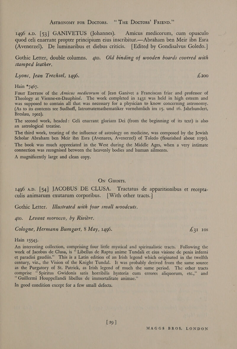 Astronomy FoR Doctors. ‘‘ THE Doctors’ Frienp.”’ 1496 a.p. [53] GANIVETUS (Johannes). | Amicus medicorum, cum opusculo quod celi enarrant propter principium eius inscribitur—Abraham ben Meir ibn Esra (Avenerzel). De luminaribus et diebus criticis. [Edited by Gondisalvus Goledo. | Gothic Letter, double columns. 4to. Old binding of wooden boards covered with stamped leather. Lyons, Jean Trechsel, 1496. £200 Hain *7467. First Eprtion of the Amicus medicorum of Jean Ganivet a Franciscan friar and professor of Theology at Vienne-en-Dauphiné. The work completed in 1431 was held in high esteem and was supposed to contain all that was necessary for a physician to know concerning astronomy. (As to its contents see Sudhoff, Iatromatemathematiker vornehmlich im 15. und 16. Jahrhundert, Breslau, 1902). The second work, headed: Celi enarrant gloriam Dei (from the beginning of its text) is also an astrological treatise. The third work, treating of the influence of astrology on medicine, was composed by the Jewish Scholar Abraham ben Meir ibn Esra (Avenares, Avenerzel) of Toledo (flourished about 1150). The book was much appreciated in the West during the Middle Ages, when a very intimate connection was recognised between the heavenly bodies and human ailments. — A magnificently large and clean copy. On GuHosTs. 1496 a.v. [54] JACOBUS DE CLUSA. Tractatus de apparitionibus et recepta- culis animarum exutarum corporibus. [With other tracts. | Gothic Letter. Illustrated with four small woodcuts. 4to. Levant morocco, by Riviere. Cologne, Hermann Bumgart, 8 May, 1496. £31 108 Hain 15543. An interesting collection, comprising four little mystical and spiritualistic tracts. Following the work of Jacobus de Clusa, is “ Libellus de Raptu anime Tundali et eius visione de penis inferni et paradisi gaudiis.” This is a Latin edition of an Irish legend which originated in the twelfth century, viz., the Vision of the Knight Tundal. It was probably derived from the same source as the Purgatory of St. Patrick, as Irish legend of much the same period. The other tracts comprise ‘“‘Spiritus Gwidonis satis horribilis hystoria cum errores aliquorum, etc.,” and “Guillermi Houppellandi libellus de immortalitate animae.” In good condition except for a few small defects. [ 29 ]