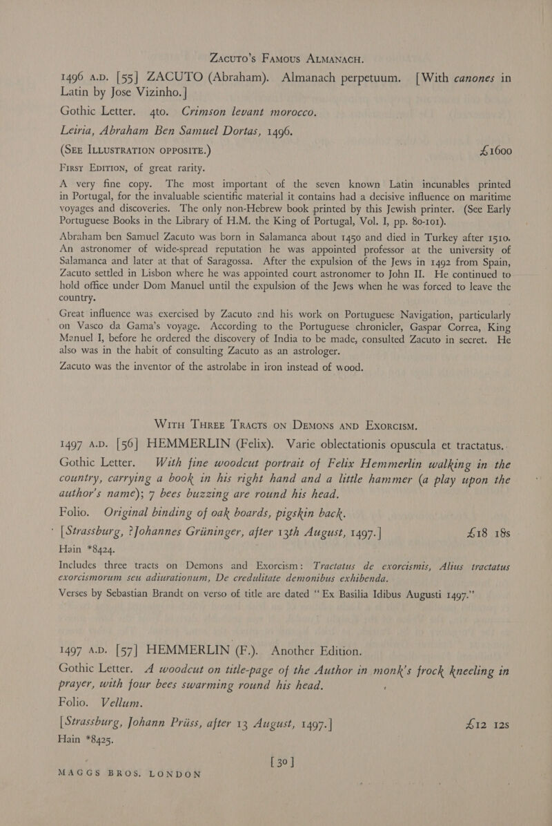 ZAcuTo’s Famous ALMANACH. 1496 a.v. [55] ZACUTO (Abraham). Almanach perpetuum. [With canones in Latin by Jose Vizinho. | Gothic Letter. 4to. Crimson levant morocco. Lewia, Abraham Ben Samuel Dortas, 1496. (SEE ILLUSTRATION OPPOSITE.) | £1600 First Epirion, of great rarity. A very fine copy. The most important of the seven known Latin incunables printed in Portugal, for the invaluable scientific material it contains had a decisive influence on maritime voyages and discoveries. The only non-Hebrew book printed by this Jewish printer. (See Early Portuguese Books in the Library of H.M. the King of Portugal, Vol. I, pp. 80-101). Abraham ben Samuel Zacuto was born in Salamanca about 1450 and died in Turkey after 1510. An astronomer of wide-spread reputation he was appointed professor at the university of Salamanca and later at that of Saragossa. After the expulsion of the Jews in 1492 from Spain, Zacuto settled in Lisbon where he was appointed court astronomer to John II. He continued to hold office under Dom Manuel until the expulsion of the Jews when he was forced to leave the country. Great influence was exercised by Zacuto and his work on Portuguese Navigation, particularly on Vasco da Gama’s voyage. According to the Portuguese chronicler, Gaspar Correa, King Menuel I, before he ordered the discovery of India to be made, consulted Zacuto in secret. He also was in the habit of consulting Zacuto as an astrologer. Zacuto was the inventor of the astrolabe in iron instead of wood. Wit TuHree Tracts on Demons AND Exorcism. 1497 A.D. [56] HEMMERLIN (Felix). Varie oblectationis opuscula et tractatus.. Gothic Letter. Wuth fine woodcut portrait of Felix Hemmerlin walking in the country, carrying a book in his right hand and a little hammer (a play upon the author's name); 7 bees buzzing are round his head. Folio. Original binding of oak boards, pigskin back. ' [Strassburg, ?Johannes Grininger, after 13th August, 1497. | £18 18s Hain *8424. Includes three tracts on Demons and Exorcism: Tractatus de exorcismis, Alius tractatus exorcismorum seu adiurationum, De credulitate demonibus exhibenda. Verses by Sebastian Brandt on verso of title are dated “Ex Basilia Idibus Augusti 1497.” 1497 A.D. [57] HEMMERLIN (F.). Another Edition. Gothic Letter. A woodcut on title-page of the Author in monk's frock kneeling in prayer, with four bees swarming round his head. Folio. Vellum. | Strassburg, Johann Priiss, after 13 August, 1497.| 412 12s Hain *8425. | 30 |