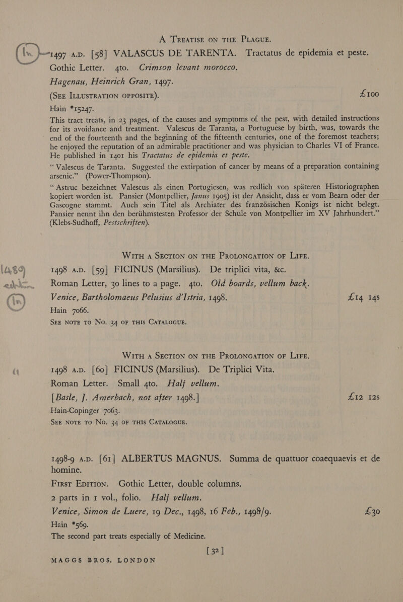 ence A TREATISE ON THE PLAGUE. Gothic Letter. 4to. Crimson levant morocco. Hagenau, Heinrich Gran, 1497. (SEE ILLUSTRATION OPPOSITE). £100 Hain *15247. This tract treats, in 23 pages, of the causes and symptoms of the pest, with detailed instructions for its avoidance and treatment. Valescus de Taranta, a Portuguese by birth, was, towards the end of the fourteenth and the beginning of the fifteenth centuries, one of the foremost teachers; he enjoyed the reputation of an admirable practitioner and was physician to Charles VI of France. He published in 1401 his Tractatus de epidemia et peste. “Valescus de Taranta. Suggested the extirpation of cancer by means of a preparation containing arsenic.” (Power-Thompson). ‘Astruc bezeichnet Valescus als einen Portugiesen, was redlich von spateren Historiographen kopiert worden ist. Pansier (Montpellier, Janus 1905) ist der Ansicht, dass er vom Bearn oder der Gascogne stammt. Auch sein Titel als Archiater des franzdsischen Konigs ist nicht belegt. Pansier nennt ihn den beriihmstesten Professor der Schule von Montpellier im XV Jahrhundert.” (Klebs-Sudhoff, Pestschriften). WITH A SECTION ON THE PROLONGATION OF LIFE. 1498 a.p. [59] FICINUS (Marsilius). De triplici vita, &amp;c. Roman Letter, 30 lines to a page. 4to. Old boards, vellum back. Venice, Bartholomaeus Pelusius d’Istria, 1498. 414 14s Hain 7066. SEE NOTE TO No. 34 OF THIS CATALOGUE. WiTH A SECTION ON THE PROLONGATION OF LIFE, 1498 a.p. [60] FICINUS (Marsilius). De Triplici Vita. Roman Letter. Small 4to. Half vellum. [ Basle, ]. Amerbach, not after 1498. | #12 128 Hain-Copinger 7063. SEE NOTE TO No. 34 OF THIS CATALOGUE. 1498-9 a.p. [61] ALBERTUS MAGNUS. Summa de quattuor coaequaevis et de homine. First Epirion. Gothic Letter, double columns. 2 parts in 1 vol., folio. Half vellum. Venice, Simon de Luere, 19 Dec., 1498, 16 Feb., 1498/9. 30 Hain *569. The second part treats especially of Medicine. [ 32 ]