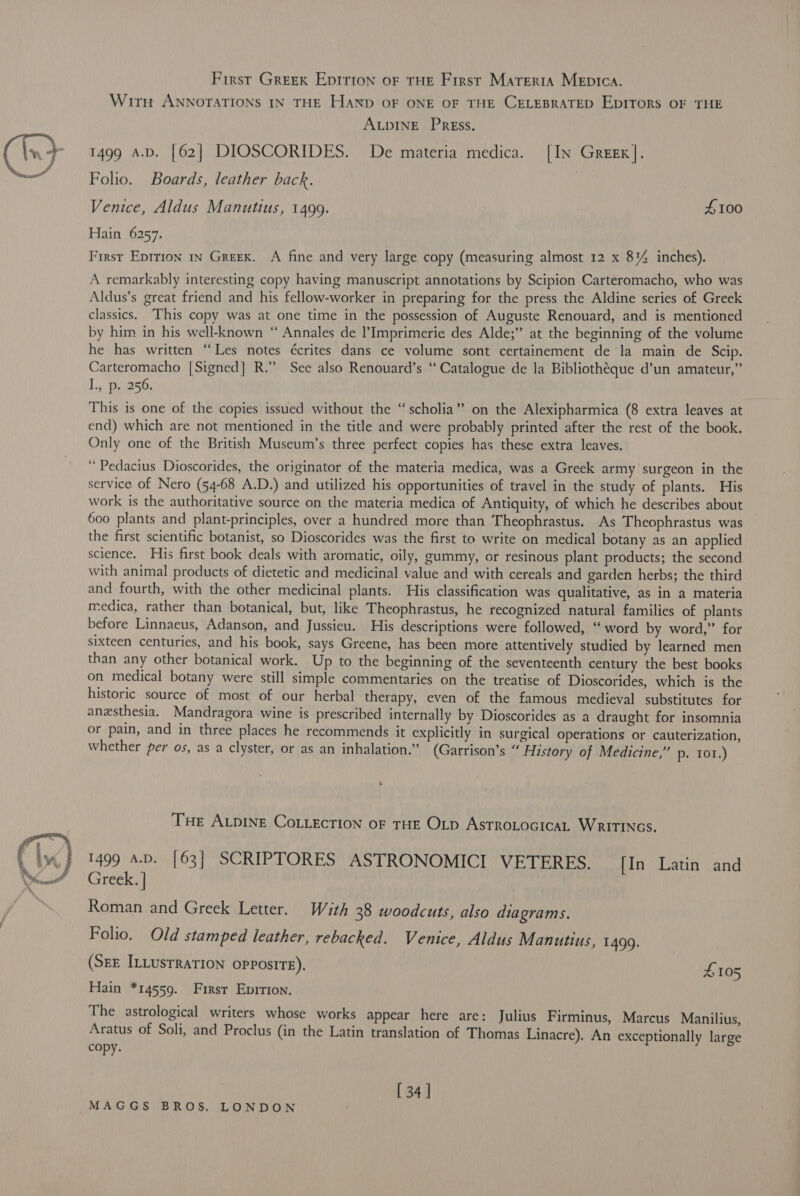  First Greek Eprrion or tHe First Marerta MeEpIca. ALDINE PREss. 1499 A.D. [62] DIOSCORIDES. De materia medica. [In Greex]. Folio. Boards, leather back. : Venice, Aldus Manutius, 1499. . £100 Hain 6257. First Eprrion in Greek. A fine and very large copy (measuring almost 12 x 8% inches). A remarkably interesting copy having manuscript annotations by Scipion Carteromacho, who was Aldus’s great friend and his fellow-worker in preparing for the press the Aldine series of Greek classics. This copy was at one time in the possession of Auguste Renouard, and is mentioned by him in his well-known “ Annales de l’Imprimerie des Alde;” at the beginning of the volume he has written “Les notes écrites dans ce volume sont certainement de la main de Scip. Carteromacho [Signed] R.” See also Renouard’s “Catalogue de la Bibliothéque d’un amateur,” L., Be250; ‘ This is one of the copies issued without the “scholia” on the Alexipharmica (8 extra leaves at end) which are not mentioned in the title and were probably printed after the rest of the book. Only one of the British Museum’s three perfect copies has these extra leaves. “ Pedacius Dioscorides, the originator of the materia medica, was a Greek army surgeon in the service of Nero (54-68 A.D.) and utilized his opportunities of travel in the study of plants. His work is the authoritative source on the materia medica of Antiquity, of which he describes about 600 plants and plant-principles, over a hundred more than Theophrastus. As Theophrastus was the first scientific botanist, so Dioscorides was the first to write on medical botany as an applied science. His first book deals with aromatic, oily, gummy, or resinous plant products; the second with animal products of dietetic and medicinal value and with cereals and garden herbs; the third and fourth, with the other medicinal plants. His classification was qualitative, as in a materia medica, rather than botanical, but, like Theophrastus, he recognized natural families of plants before Linnaeus, Adanson, and Jussieu. His descriptions were followed, “ word by word,” for sixteen centuries, and his book, says Greene, has been more attentively studied by learned men than any other botanical work. Up to the beginning of the seventeenth century the best books on medical botany were still simple commentaries on the treatise of Dioscorides, which is the historic source of most of our herbal therapy, even of the famous medieval substitutes for anesthesia. Mandragora wine is prescribed internally by Dioscorides as a draught for insomnia or pain, and in three places he recommends it explicitly in surgical operations or cauterization, Whether per os, as a clyster, or as an inhalation.” (Garrison’s “ History of Medicine,” p. 101.) 4 THe ALDINE CoLLEcTION OF THE OLD ASTROLOGICAL WRITINGS. 1499 a.D. [63] SCRIPTORES ASTRONOMICI VETERES. [In Latin and Greek. | | Roman and Greek Letter. With 38 woodcuts, also diagrams. Folio. Old stamped leather, rebacked. Venice, Aldus Manutius, 1499. (SEE ILLUSTRATION opposite). £105 Hain *14559. First Epirion. The astrological writers whose works appear here are: Julius Firminus, Marcus Manilius, Aratus of Soli, and Proclus (in the Latin translation of Thomas Linacre). An exceptionally large copy. [ 34]