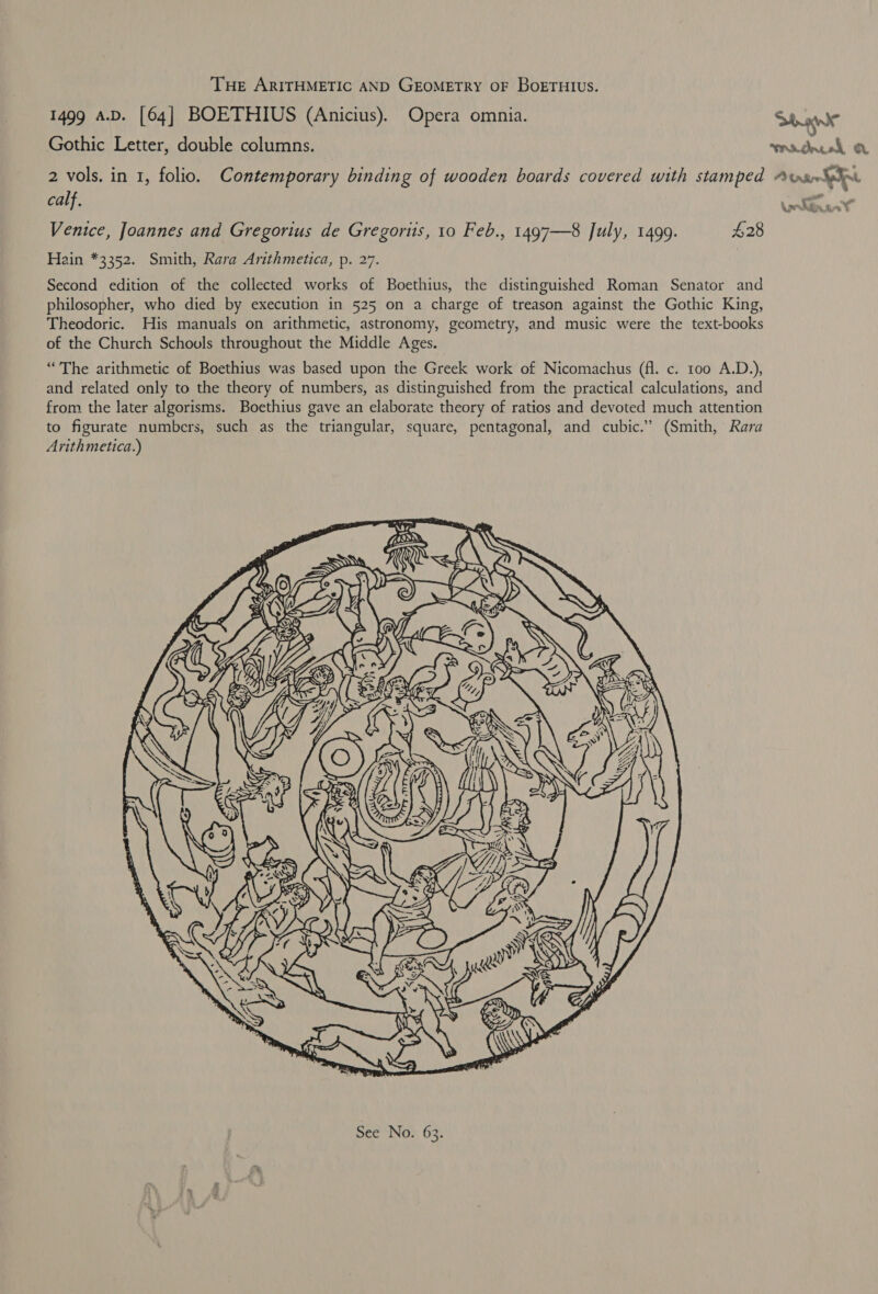 THE ARITHMETIC AND GEOMETRY OF BoETHIUS. 1499 A.D. [64] BOETHIUS (Anicius). Opera omnia. Stage Gothic Letter, double columns. mn dncol O 2 vols. in 1, folio, Contemporary binding of wooden boards covered with stamped Avs ior calf. Ueldnant’ Venice, Joannes and Gregorius de Gregoris, 10 Feb., 1497—8 July, 1499. $28 Hain *3352. Smith, Rara Arithmetica, p. 27. Second edition of the collected works of Boethius, the distinguished Roman Senator and philosopher, who died by execution in 525 on a charge of treason against the Gothic King, Theodoric. His manuals on arithmetic, astronomy, geometry, and music were the text-books of the Church Schouls throughout the Middle Ages. “The arithmetic of Boethius was based upon the Greek work of Nicomachus (fl. c. 100 A.D.), and related only to the theory of numbers, as distinguished from the practical calculations, and from the later algorisms. Boethius gave an elaborate theory of ratios and devoted much attention to figurate numbers, such as the triangular, square, pentagonal, and cubic.’ (Smith, Rara Arithmetica.) 