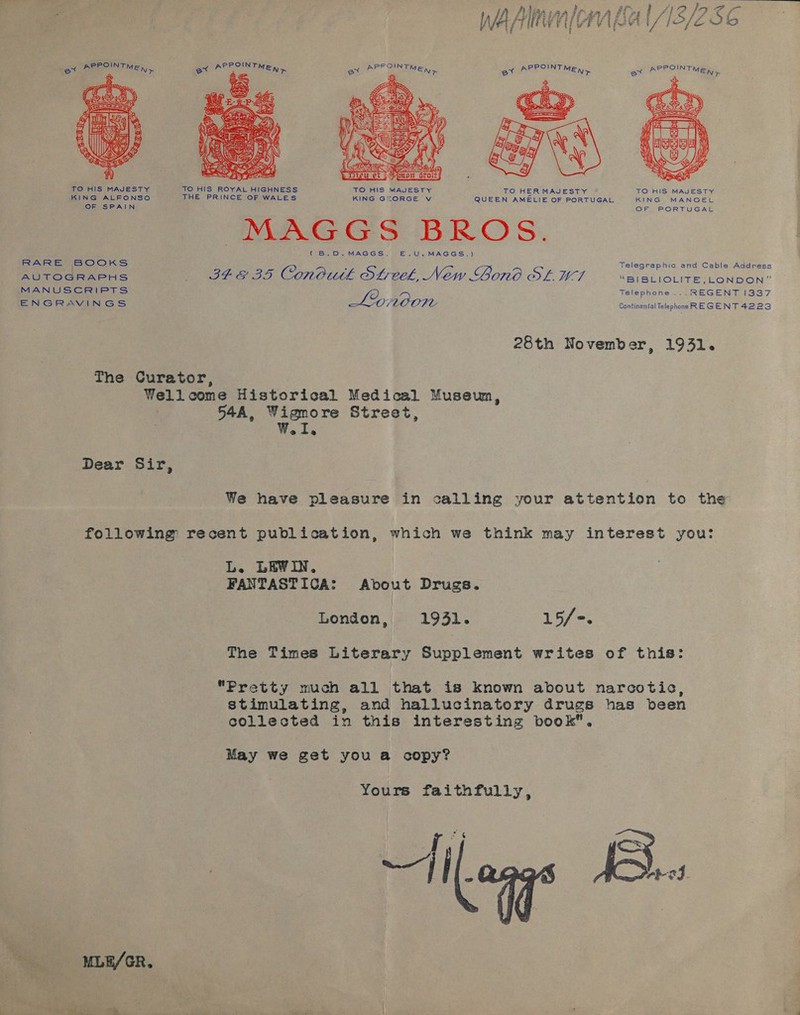 PPOINT PPOINT Stee EN ex * MEN &gt; oy tig  TO HIS MAJESTY TO HIS ROYAL HIGHNESS TO HIS MAJESTY TO HERMAJESTY KING ALFONSO THE PRINCE OF WALES KING GEORGE V QUEEN AMELIE OF PORTUGAL KING MANOEL OF SPAIN OF PORTUGAL MAGS GS BROS. (B.D. MAGGS. E.,U.MAGGS.) RARE BOOKS Telegraphic and Cable Address Be, a 7 AUHROGRAPHS BEE BS Conouth Steck, New Gono OL WI “BI BLIOLITE,LONDON” MANUSCRIPTS Telephone ...REGENT [337 ; L2% MO OFL Continental Telephone REGENT 4223 ENGRAVINGS 28th November, 1931. The Curator, Wellcome Historical Medical Museu, 54A, Wigmore Street, We Ls Dear Sir, We have pleasure in calling your attention to the following recent publication, which we think may interest you L. LEWIN, FANTASTICA: About Drugs. London, 1931. 15/-. The Times Literary Supplement writes of this: Pretty much all that is known about narcotic, stimulating, and hallucinatory drugs has been collected in this interesting book. May we get you a copy? Yours faithfully, MLE/GR.