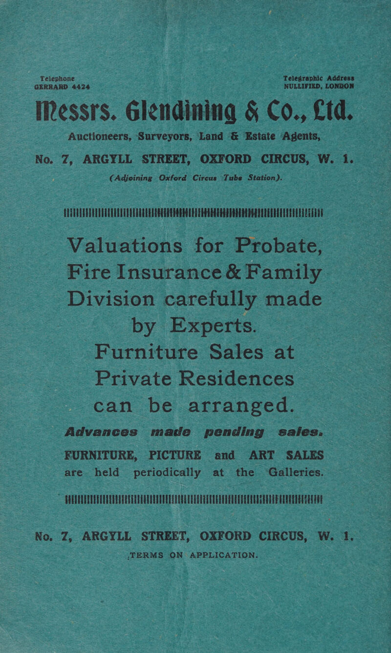 Telephone Telegraphic Address GERRARD 4424 NULLIFIZED, LONDON Messrs. Glendining &amp; Co., Ltd. Auctioneers, Surveyors, Land &amp; Estate Agents, No. Z, ARGYLL STREET, OXFORD CIRCUS, W. 1. (Adjoining Oxford Circus ‘Tube Station). ELTHAOUUUUULIATAGQUUUOUUUEEEEESUGQ4UOREULETEHANEODHODDOOEOEDEAOEQOQNAULLANOLUESIUIE Valuations for Probate, Fire Insurance &amp; Family Division carefully made by Experts. Furniture Sales at - Private Residences can be arranged. Advances made pending sates: FURNITURE, PICTURE and ART SALES are held periodically at the ‘Galleries. —APUTELTETET TEE TEETER No. Z, ARGYLL STREET, OXFORD CIRCUS, W. 1. ‘TERMS ON APPLICATION.