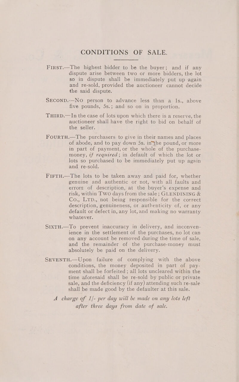 CONDITIONS OF SALE. First.—The highest bidder to be the buyer; and if any dispute arise between two or more bidders, the Jot so in dispute shall be immediately put up again and re-sold, provided the auctioneer cannot decide the said dispute. SECOND.-—NO person to advance less than a ls., above five pounds, 5s.; and. so on in proportion. THIRD.—In the case of lots upon which there is a reserve, the auctioneer shall have the right to bid on behalf of the seller. FOURTH.—The purchasers to give in their names and places of abode, and to pay down 5s. in“the pound, or more in part of payment, or the whole of the purchase- money, tf required; in default of which the lot or lots so purchased to be immediately put up again and re-sold. FIFTH.—The lots to be taken away and paid for, whether genuine and authentic or not, with all faults and errors of description, at the buyer’s expense and risk, within Two days from the sale; GLENDINING &amp; Co., LTp., not being responsible for the correct description, genuineness, or authenticity of, or any default or defect in, any lot,and making no warranty whatever. SIXTH.—To prevent inaccuracy in delivery, and inconven- ience in the settlement of the purchases, no lot can on any account be removed during the time of sale, and the remainder of the purchase-money must absolutely be paid on the delivery. SEVENTH.—Upon failure of complying with the above conditions, the money deposited in part of pay- ment shall be forfeited ; all lots uncleared within the time aforesaid shall be re-sold by public or private sale, and the deficiency (if any) attending such re-sale shall be made good by the defaulter at this sale. A charge of 1/- per day will be made on any lots left after three days from date of sale.