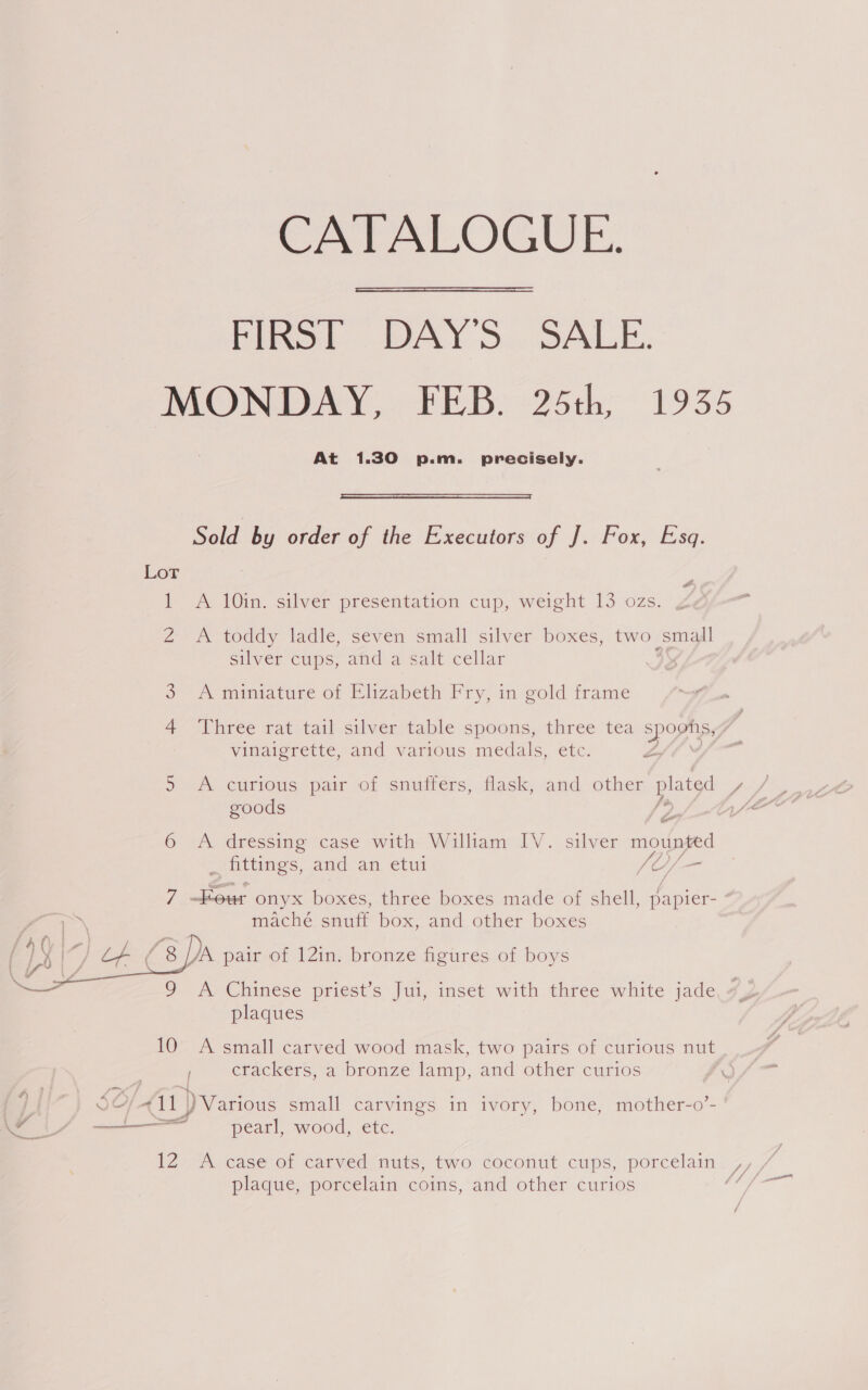 CATALOGUE. Pino. DAY'S.. SALE: MONDAY, FEB. 25th, 1935 At 1.30 p.m. precisely.   Sold by order of the Executors of J. Fox, Esq. Lot wt lI A Ain, silver presefitation cup, weight 13 ozs. Z A toddy ladle, seven small silver boxes, two small silver cups, and a salt cellar WwW A miniature of Elizabeth Fry, in gold frame 4 Three rat tail silver table spoons, three tea spoons, vinaigrette, and various medals, etc. Lf f Cyl A curious pair of snuffers, flask, and other ES aA goods 6 A dressing case with William IV. silver mioipied A ey Ls  fittings, amd an, eu {O/— 7 —Kour onyx boxes, three boxes made of shell, papier- ¢ ey maché snuff box, and other boxes  fh( . , f | Y AA. pair of 12in. bronze figures of boys 4 et 9 A Chinese priest’s Jui, inset with three white jade plaques 10 A small carved wood mask, two pairs of curious nut Fr crackers, a bronze lamp, and other curios TOW hea | SO 411 ) Various small carvings in ivory, bone, mother-o’- if — pearl, wood, etc. IZA case or catved-uuts, two coconut cups, porcelain. % + plague, porcelain coins, and other curios (/