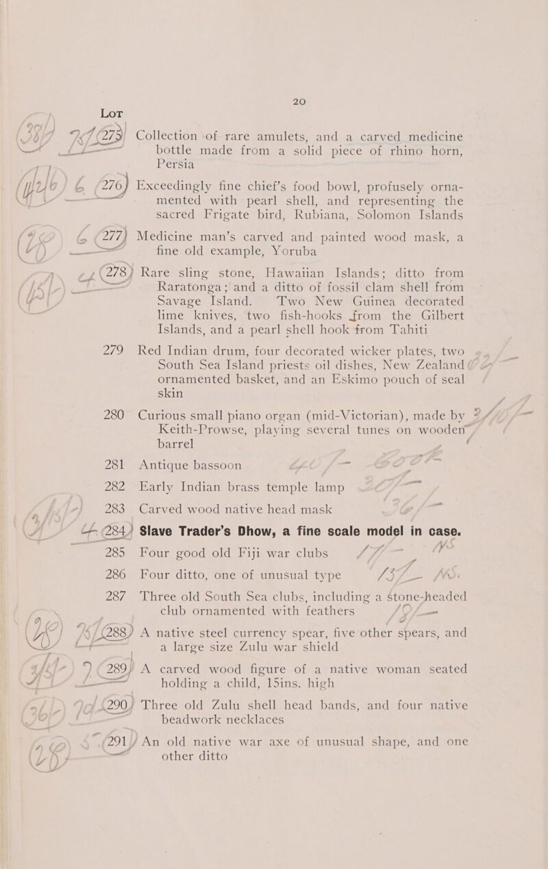 Lot 267 | 1273) Collection ‘of rare amulets, and a carved medicine ——A f/f bottle made from a Solid piece. ob rhines born, — Persia [ [p24 © t. 276) Exceedingly fine chief’s food bowl, profusely orna- 4] i’ - eee mented with pearl shell, and representing the sacred Frigate bird, Rubiana, Solomon Islands ee , (277) Medicine man’s carved and painted wood mask, a “)/ — fine old example, Yoruba (278) Rare sling stone, Hawaiian Islands; ditto from LAL) Raratonga ; and a ditto of fossil ahs shell from ‘eg Savage Island. Two New Guinea decorated ast lime aia two fish-hooks from the Gilbert Islands, and a pearl shell hook from Tahiti 279 Red Indian drum, four decorated wicker plates, two South Sea Island priests oil dishes, New Zealand ornamented basket, and an Eskimo pouch of seal skin Keith-Prowse, playing several tunes on wooden Darrel | 281 Antique bassoon e 282 Early Indian brass temple lamp 283 Carved wood native head mask +, 284) Slave Trader’s Dhow, a fine scale model in case. We a oureen oi acear Glin ae eee 286 Four ditto, one of unusual type a? el Yu. 20/7) Viree oldisottimsed clubs includine-a stone: headed club ornamented with feathers Vi — | IC | KK 5/288) A native steél currency spear, five other spears, and OY a large size Zulu war shield : 289} A carved wood figure of a native woman seated og | nd holding a child, l5ins. high 290.) Three old Zulu shell head bands, and four native , beadwork necklaces (291)/ An old native war axe of unusual shape, and one i¥ ona other ditto