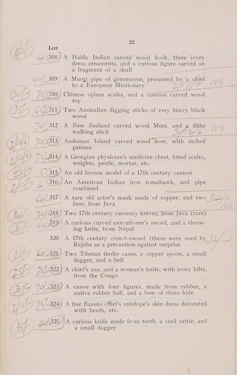 B9 308/ A Haida Indian carved wood hook, three ivory dress ornaments, and a curious figure carved on a fragment of a skull 7 a, IES to a European Missionary toy wood 312 A New Zealand carved wood Mere, and A ditto walking stick pattern 314) A Georgian physician’s medicine chest, fitted scales weights, pestle, mortar, etc. 313 ) An old bronze model of a 17th century cannon 316. An American Indian iron tomahawk, and pipe combined fans, from Java 81Y A curious curved executioner’s sword, and a throw- ing knife, from Nepal 320 <A 17th century crutch-sword (these were used by Rajahs as a precaution against surprise 2) Two Tibetan tinder cases, a copper spoon, a small an dagger, and a bell Of, A chief’s axe, and a woman’s knife, with ivory hilts, from the Congo native rubber ball, and a bow of rhino hide LY with beads, etc. 325 |A curious knife made from teeth, a seed rattle, and 2 sa small dagger