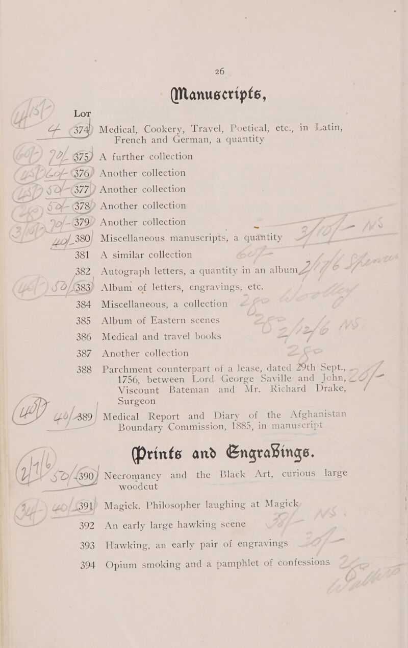 Manuscripts, 374) Medical, Cookery, Travel, Poetical, etc., in Latin, French and German, a quantity = Boluc\ inmlar collected 7 382 Autograph letters, a quantity in an album 384 Miscellaneous, a collection 385 Album of Eastern scenes 386 Medical and travel books 7 387. Another collection 388 Parchment counterpart of a lease, dated 29th sept., 1756, between Lord George Saville and John, , Viscount Bateman and Mr. Richard Drake, Surgeon Boundary Commission, 1885, in manuscript (Prints and Engra¥ings. Necromancy and the Black Art, curious large 391) Magick. Philosopher laughing at Magick 392 An early large hawking scene 393 Hawking, an early pair of engravings 394 Opium smoking and a pamphlet of confessions