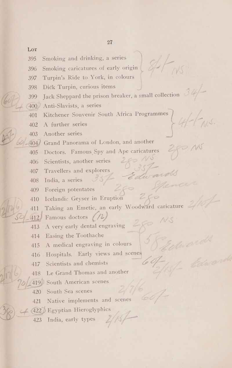 42] 423 27 Smoking and drinking, a series | Smoking caricatures of early origin | xd | Turpin’s Ride to York, in colours | Ditk Turpin; curious items Jack Sheppard the prison breaker, a eral collection Anti-Slavists, a series Kitchener Souvenir South Africa oy A further series r \ Another series ee Doctors. Famous Spy and Ape caricatures © Scientists, another series ¥ Travellers and explorers India, a series ECA Foreign potentates Icelandic Geyser in Eruption Talne. an dimetic, an early Winders caricature Famous doctors (/t) j A very early dental engraving Easing the Toothache A medical engraving in colours Hospitals. Early views and scenes f, Pr ? Fe Scientists and chemists atk Le Grand Thomas and another South Sea scenes Native implements and scenes a India, early types
