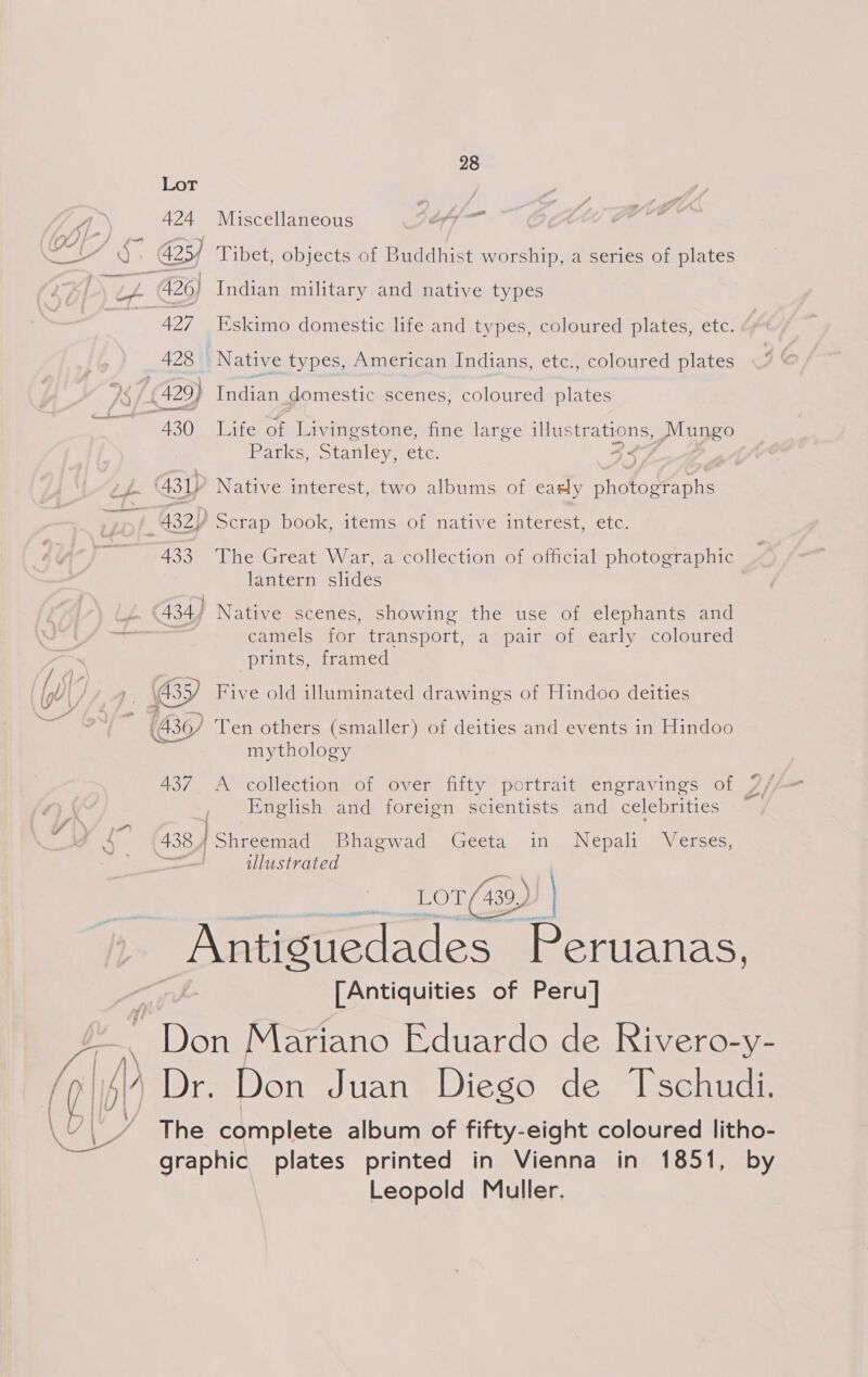 Lot 424 Miscellaneous 7e/— ie 425) Tibet, objects of Buddhist worship, a series of plates - 426) Indian military and native types 427 I’skimo domestic life and types, coloured plates, etc. 428 Native types, American Indians, etc., coloured plates 430 Life of Livingstone, fine large Ber uae Mungo Parks, Stanley, etc. - (431) Native interest, two albums of easly photographs ; A32)) Scrap BOOK, items Of native! interest, ete. 433 The Great War, a collection of official photographic lantern slides 434; Native scenes, showing the use of elephants and camels for transport, a pair of early coloured prints, framed (BY Five old illuminated drawings of Hindoo deities Bo) Ten others (smaller) of deities and events in Hindoo mythology 437 A collection of over fifty portrait engravings of 7/ English and foreign scientists and celebrities — 438 eens. Buaewad.. Geeta iin) jNepali Verses, illustrated Lot (439, ) _Antiguedades Peruanas, [Antiquities of Peru] / © Don Mariano Eduardo de Rivero-y- id) Dr. Don Juan Diego de Tschudi. The complete album of fifty-eight coloured litho- graphic plates printed in Vienna in 1851, by Leopold Muller,