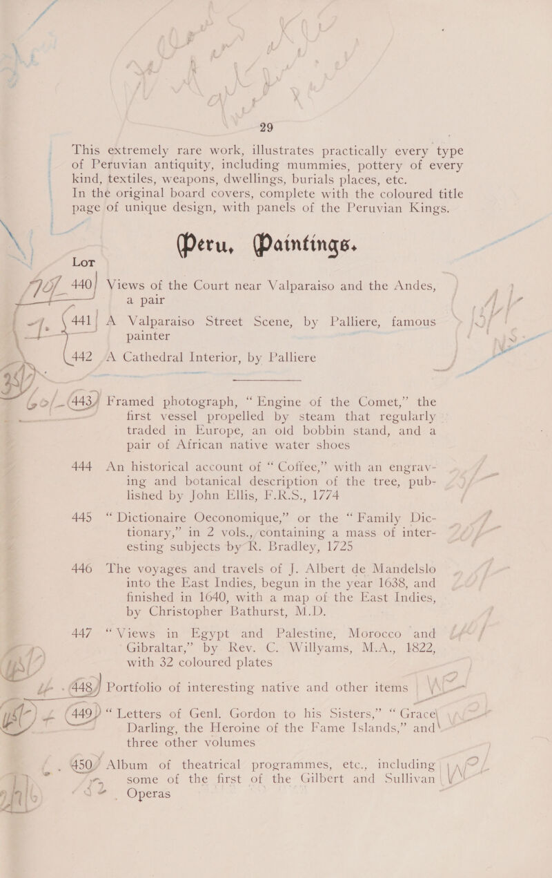 This extremely rare work, illustrates practically every type of Peruvian antiquity, including mummies, pottery of every kind, textiles, weapons, dwellings, burials places, etc. In the original board covers, complete with the coloured title page of unique design, with panels of the Peruvian Kings. » | Peru, Paintings. a! Lor TOL /_ 440] Views of the Court near Valparaiso and the Andes, a pair ‘ -~ | ~], \ 441 | M® Valparaiso Street Scene, by Palliere; famous + painter man 442 fe Cathedral Interior, by Palliere ,——. g/_-(4434 Framed photograph, “Engine of the Comet,” the a first vessel propelled by steam that regularly traded in Europe, an old. bobbin ‘stand, and/a pair of African native water shoes 444 An historical account of “ Coffee,” with an engrav- ing and botanical description of the tree, pub- lished by John Ellis, F.R.S., 1774 445 “ Dictionaire Oeconomique,” or the “ Family Dic- tionary,’ in 2 vols.,/containing a mass of inter- esting subjects by R. Bradley, 1/25 446 The voyages and travels of J. Albert de Mandelslo into the East Indies, begun in the year 1638, and finished in 1640, with a map of the East Indies, by Christopher ‘Bathurst, MD: | 447 “‘iews in Egypt and Palestine, Morocco and 7 Gabralias, ~ “by. hey. C.; Willyames, M.A... b822, TG with 32 coloured plates das) Portfolio of interesting native and other items |  a — a rs (449 ) “Letters of Genl. Gordon to his Sisters, Grace eS! Darling, the Heroine of the Fame Islands,” and\ three other volumes — ¥ _ 450% Album of theatrical programmes, etc., including — “yy, some of the first of the Gilbert and Sullivan | 1911. \ da © Operas | ,
