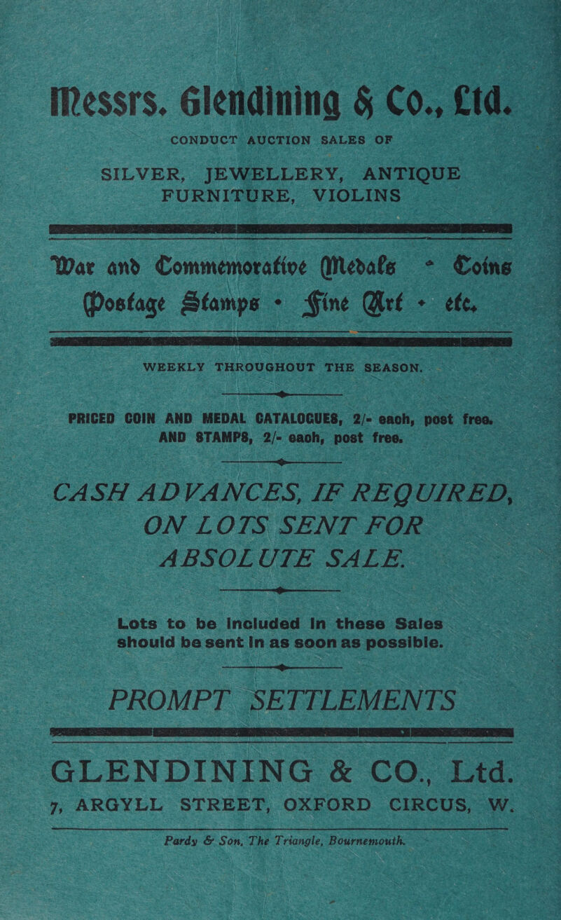 Ressrs. élendining &amp; Co., cid CONDUCT AUCTION SALES OF SILVER, JEWELLERY, ANTIQUE FURNITURE, VIOLINS   WEEKLY THROUGHOUT THE Bee  PRICED COIN AND MEDAL CATALOGUES, Q)~ each, post freo. AND STAMPS, 2/~ each, jon free.  CASH ADVANCES, IF REQ UIRED, ON LOTS SENT FOR ABSOLUTE SALE.  Lots to be included In these Sales should be sent In as soon as possible.  PROMPT SETTLEMENTS    GLENDINING &amp; CO. Ltd. 7, ARGYLL STREET, OXFORD CIRCUS, W. Pardy &amp; Son, The Triangle, Bournemouth. ~ + % 3 < NTA tien