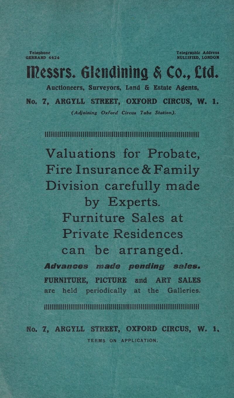 Telephone Telegraphic Address GERRARD 4424 NULLIFIED, LONDON IRessrs. Glendining &amp; Co., Ltd. Auctioneers, Surveyors, Land &amp; Estate Agents, No. Z, ARGYLL STREET, OXFORD CIRCUS, W. 1. CAdjoining Oxford ‘Circus Tube Station). | UTTUUTTUAT HOUT CUT UIUUITEAAA UTICA AIOE TUE TEM UATE I TEHTI | Valuations for Probate, Fire Insurance &amp; Family Division carefully made by Experts. - Furniture Sales at Private Residences can be arranged. Advances made pending sales. FURNITURE, PICTURE and ART SALES are held periodically at the Galleries. No, 7, ARGYLL STREET, OXFORD CIRCUS, W. 1. TERMS ON APPLICATION.