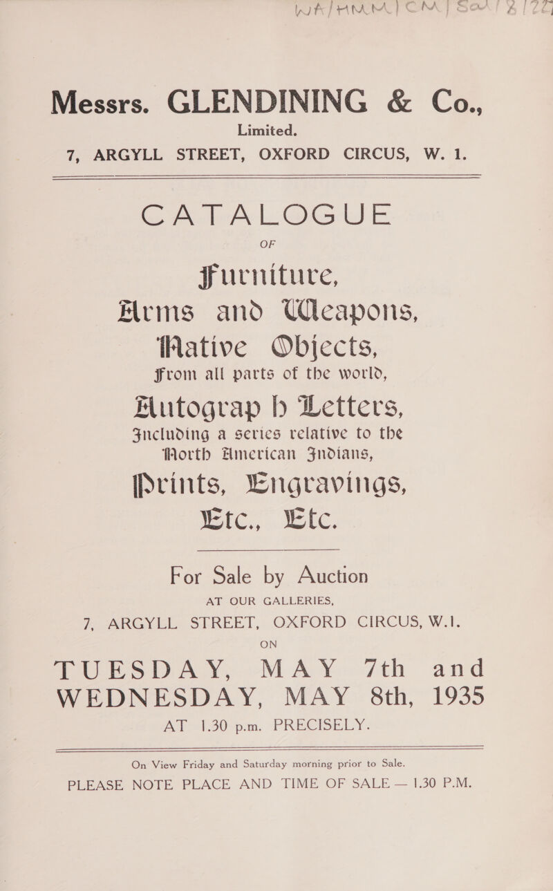 ? es iy Messrs. GLENDINING &amp; Coa., Limited. 7, ARGYLL STREET, OXFORD CIRCUS, W. 1.   GA hAL@GUE Furniture, rms and Weapons, Wative Objects, From all parts of the world, Mutograp b Letters, Fucluding a series relative fo the Worth Hmerican Jnodians, Prints, Lngravings, Mtc., . lc. For Sale by Auction AT OUR GALLERIES, SRG ick: SEREET, OXFORD. CIRCUS, W.I.  TUESDAY, MAY 7th and WEDNESDAY, MAY 8th, 1935 AT 30pm. PREGBELY. On View Friday and Saturday morning prior to Sale. PLEASE NOTE PLACE AND TIME OF SALE — 1.30 P.M.