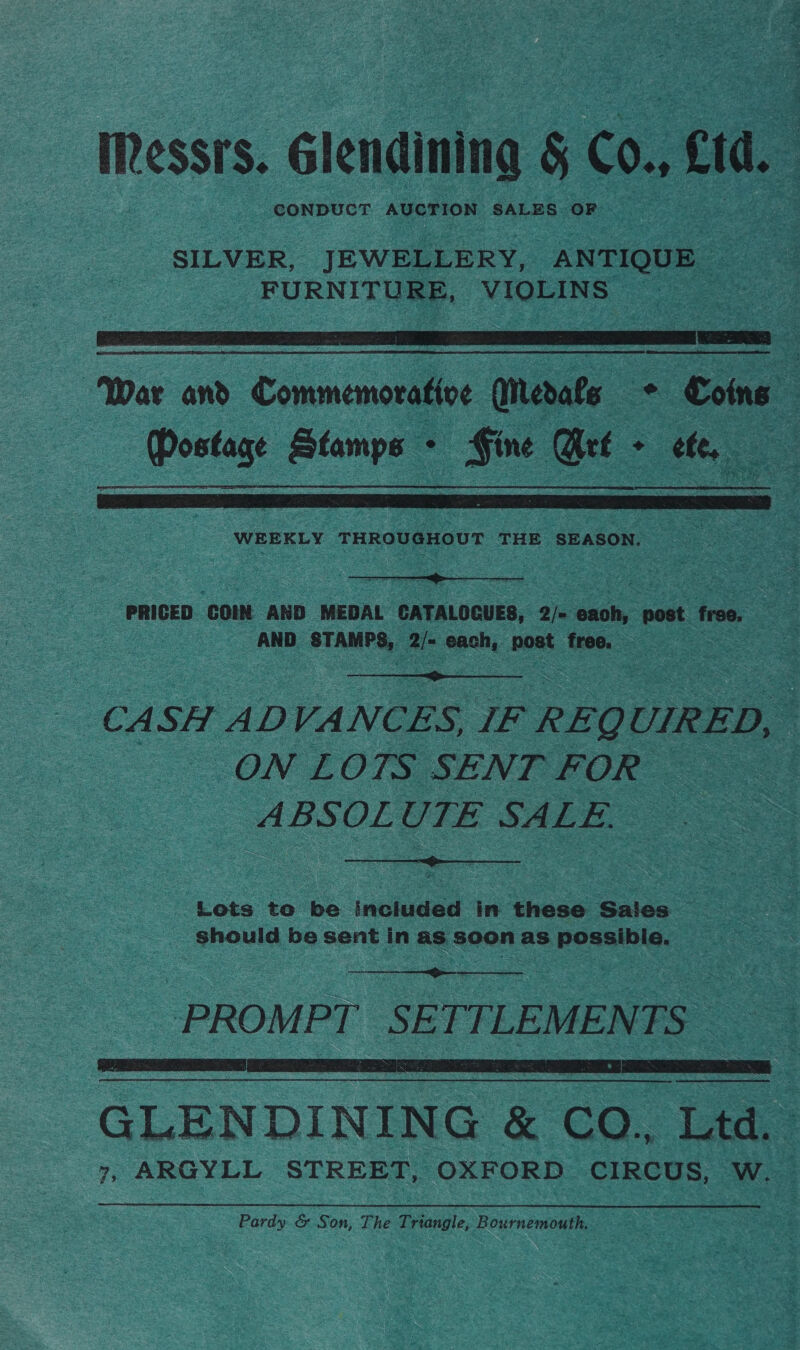 essrs. Glendining &amp; Co. TT : CONDUCT AUCTION SALES OF SILVER, JEWELLERY, ANTIQUE _ FURNITURE, VIOLINS  War and Commemorative Medafe - Coins | Postage sheen . Ele Grt - ete,   PRICED ‘CON AND MEDAL CATALOGUES, 2/= ‘each, post free, oS AND STAMPS, 2/- each, post fre,  = CA: SH ADVANCES, IF REQ ourees < ON LOTS SENT FOR ABSOLUTE SALE.  Lots to os inehueted in those < Sales should be sent in as soon as possible.  PROMPT SETTLEMENTS   GLENDINING &amp; CO. Ltd. 7, ARGYLL STREET, OXFORD CIRCUS, W. Pardy. &amp; Son, The Triangle, Bournemouth.