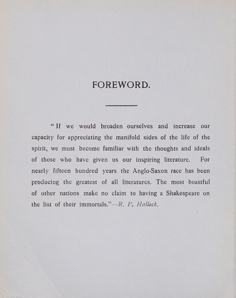 FOREWORD. “If we would broaden ourselves and increase our capacity for appreciating the manifold sides of the life of the Spirit, we must become familiar with the thoughts and ideals of those who have given us our inspiring literature. For nearly fifteen hundred years the Anglo-Saxon race has been producing the greatest of all literatures. The most boastful of other nations make no claim to having a Shakespeare on the list of their immortals.’—R. P. Halleck.