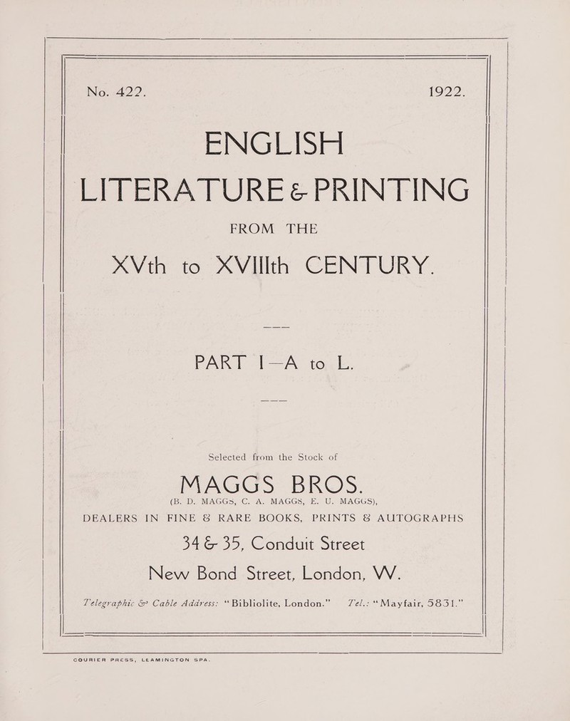 ENGLISH LITERATURE&amp; PRINTING FROM THE hin. to Avil CENTURY: PART I-A to.L. Selected from the Stock of MAGGS BROS. (Be Ds, MAGGS. C. A MAGGS, ©. U. MAGGS), DEALERS IN FINE &amp; RARE BOOKS, PRINTS &amp; AUTOGRAPHS 346 35, Conduit Street New Bond Street, London, WV. Telegraphic &amp; Cable Address: *“Bibliolite, London.” TZel.: ‘Mayfair, 5831.”  COURIER PRESS, LEAMINGTON SPA. 