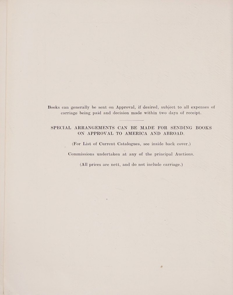 Books can generally be sent on Approval, if desired, subject to all expenses of carriage being paid and decision made within two days of receipt.  SPECIAL ARRANGEMENTS CAN BE MADE FOR SENDING BOOKS ON APPROVAL TO AMERICA AND ABROAD. (For List of Current Catalogues, see inside back cover.) Commissions undertaken at any of the principal Auctions. (All prices are nett, and do not include carriage.)