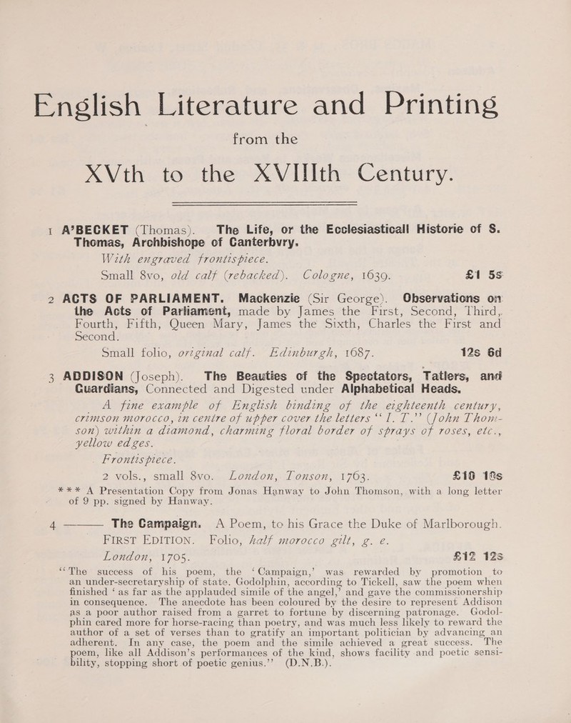 English Literature and Printing from the XVth to the XVIIIth Century. 1 A’BECKET (Thomas). The Life, or the Ecclesiasticall Historie of S. Thomas, Archbishope of Canterbvry. With engraved frontispiece. Small 8vo, old calf (rebacked). Cologne, 1639. £1 5s 2 ACTS OF PARLIAMENT. Mackenzie (Sir George). Observations on the Acts of Parliament, made by James the First, Second, Third,. Bourth, Fitth; Queen: Mary, James the Sixth, Charles the” First and Second. Small folio, orzginal calf. Edinburgh, 1687. 12s 6d 3 ADDISON (Joseph). The Beauties of the Spectators, Tatlers, and Guardians, Connected and Digested under Alphabetical Heads, A fine example of English binding of the eighteenth century, crimson morocco, in centre of upper cover the letters “I. T.”’ (John Thom- son) within a diamond, charming floral border of sprays of roses, etc., yellow edges. _ Frontispiece. 2 vols., small 8vo.. London, 1 onson,, 1703. £19 1ks *** A Presentation Copy from Jonas Hanway to John Thomson, with a long letter of 9 pp. signed by Hanway. 4 ———— The Campaign. A Poem, to his Grace the Duke of Marlborough. FIRST EDITION. Folio, half morocco gilt, g. e. London, 1705. £12 12s ‘“The success of his poem, the ‘Campaign,’ was rewarded by promotion to an under-secretaryship of state. Godolphin, according to Tickell, saw the poem when finished ‘ as far as the applauded simile of the angel,’ and gave the commissioner ship im consequence. The anecdote has been coloured by the desire to represent Addison as a poor author raised from a garret to fortune by discerning patronage. Godol- phin cared more for horse-racing than poetry, and was much less likely to reward the author of a set of verses than to gratify an important politician by advancing an adherent. In any case, the poem and the simile achieved a great success. ~The poem, like all Addison’s performances of the ue, shows facility and poetic sensi- bility, stopping short of poetic genius.’’ (D.N.B.).