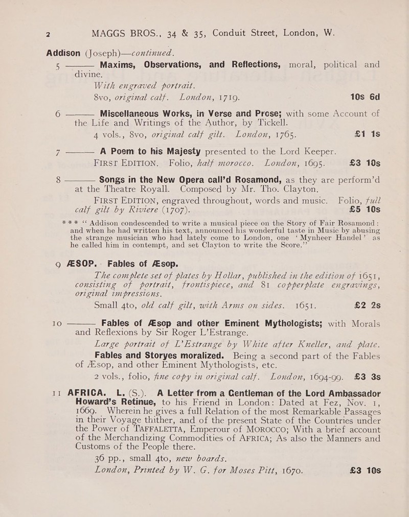 Addison (Joseph) —continued.    5 Maxims, Observations, and Reflections, moral, political and divine. With engraved portrait. 8vo, orzginal calf. London, 1719. 10s 6d 6 Miscellaneous Works, in Verse and Prose; with some Account of the Life and Writings of the Author, by Tickell. 4 vols., 8vo, original calf gilt. London, 1765. £1 1s yi A Poem to his Majesty presented to the Lord Keeper. FIRST EDITION. Folio, Zalf morocco. London, 1695. £3 19s 8 —_——— Songs in the New Opera call’d Rosamond, as they are perform’d at the Theatre Royall. Composed by Mr. Tho. Clayton. FIRST EDITION, engraved throughout, words and music. Folio, fuél calf gilt by Rivtere (1707). £5 10s *** “ Addison condescended to write a musical piece on the Story of Fair Rosamond : and when he had written his text, announced his wonderful taste in Music by abusing the strange musician who had lately come to London, one ‘Mynheer Handel’ as he called him in contempt, and set Clayton to write the Score.’’ Q AESOP. Fables of sop. The complete set of plates by Hollar, published in the edition of 1651, consisting of portrait, frontispiece, and 81 copperplate engravings, original tmpresstons. Small 4to, old calf gilt, with Arms on sides. 1051. £2 2s 10  Fables of Assop and other Eminent Mythologists; with Morals and Reflexions by Sir Roger L’Estrange. Large portrait of L’Estrange by White after Kneller, and plate. Fables and Storyes moralized. Being a second part of the Fables of Avsop, and other Eminent Mythologists, etc. 2 vols., folio, fixe copy in original calf. London, 1694-99. £3 3s 11 AFRICA. L.(S.). A Letter from a Centleman of the Lord Ambassador Howard’s Retinue, to his Friend in London: Dated at Fez, Nov. 1, 1069. Wherein he gives a full Relation of the most Remarkable Passages in their Voyage thither, and of the present State of the Countries under the Power of TAFFALETTA, Emperour of Morocco; With a brief account of the Merchandizing Commodities of AFRICA; As also the Manners and Customs of the People there. 30 pp., small 4to, zew boards. London, Printed by W. G. for Moses Pitt, 1670. £3 10s