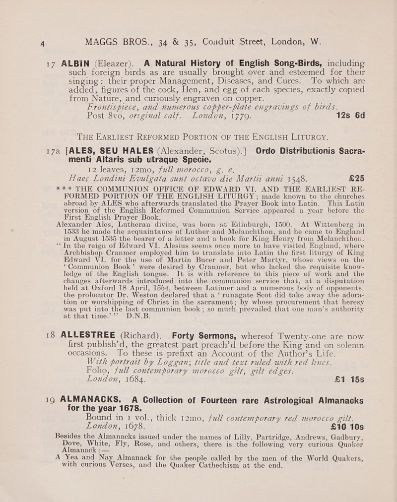 17 ALBIN (Eleazer). A Natural History of English Song-Birds, including such foreign birds as are usually brought over and esteemed for their singing: their proper Management, Diseases, and Cures. ‘To which are added, figures of the cock, Hen, and egg of each species, exactly copied from Nature, and curiously engraven on copper. Frontispiece, and numerous copper-plate engravings of birds. POStsOVOr 07221 gle COL 4 al ONLO UR LO 12s 6d THE EARLIEST REFORMED PORTION OF THE ENGLISH LITURGY. 17a [ALES, SEU HALES (Alexander, Scotus).} Ordo Distributionis Sacra- menti Altaris sub utraque Specie. ) 12 leaves, 12mo, full morocco, g. e. Hlaec Londini Evulgata sunt octavo die Marti anni 1548. £25 *** THE COMMUNION OFFICE OF EDWARD VI. AND THE EARLIEST RE- FORMED PORTION OF THE ENGLISH LITURGY ; made known to the churches abroad by ALES who afterwards translated the Prayer Book into Latin. This Latin version of the English Reformed Communion Service appeared a year before the First English Prayer Book. Alexander Ales, Lutheran divine, was born at Edinburgh, 1500. At Wittenberg in 1533 he made the acquaintance of Luther and Melanchthon, and he came to England in August 1535 the bearer of a letter and a book for King Henry from Melanchthon. ‘‘ In the reign of Edward VI. Alesius seems once more to have visited England, where Archbishop Cranmer employed him to translate into Latin the first liturgy of King Edward VI. for the use of Martin Bucer and Peter Martyr, whose views on the ‘Communion Book’ were desired by Cranmer, but who lacked the requisite know- ledge of the English tongue. It is with reference to this piece of work and the changes afterwards introduced into the communion service that, at a disputation held at Oxford 18 April, 1554, between Latimer and a numerous body of opponents, _ the prolocutor Dr. Weston declared that a ‘runagate Scot did take away the adora- tion or worshipping of Christ in the sacrament; by whose procurement that heresy was put into the last communion book; so much prevailed that one man’s authority Suthay time: = DEN. 5: 18 ALLESTREE (Richard). Forty Sermons, whereof Twenty-one are now first publish’d, the greatest part preach’d before the King and on solemn occasions. Jo these is prefixt an Account of the Author’s Life. W2th portrait by Loggan; title and text ruled with red lines. Folio, full contemporary morocco gilt, gilt edges. London, 1684. £1 15s 19 ALMANACKS. A Collection of Fourteen rare Astrological Almanacks for the year 1678. Bound in 1 vol., thick 12mo, full contemporary red morocco gilt. London, 1078. £10 10s Besides the Almanacks issued under the names of Lilly, Partridge, Andrews, Gadbury, Dove, White, Fly, Rose, and others, there is the following very curious Quaker Almanack : — A Yea and Nay Almanack for the people called by the men of the World Quakers, with curious Verses, and the Quaker Cathechism at the end.