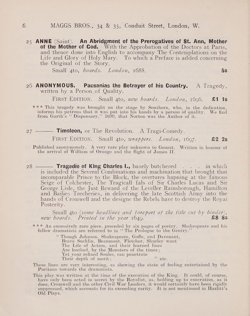 25 ANNE (Saint). An Abridgment of the Prerogatives of St. Ann, Mother of the Mother of God. With the Approbation of the Doctors at Paris, and thence done into English to accompany The Contemplations on the Life and Glory of Holy Mary. To which a Preface is added concerning the Original of the Story. | Small ato, boards. London, 1688. 5s 26 ANONYMOUS. Pausanias the Betrayer of his Country. <A Tragedy, written by a Person of Quality. FIRST EDITION. Small 4to, zew boards. London, 1696. £1 1s *** This tragedy was brought on the stage by Southern, who, in the dedication, informs his patrons that it was put into his hands by a person of quality. We find from Garth’s ‘‘ Dispensary,’’ 1699, that Norton was the Author of it. 27 ————. Timoleon, or The Revolution. A Tragi-Comedy. FIRST EDITION. Small 4to, wrappers. London, 1697. £2 2s Published anonymously. A very rare play unknown to Genest. Written in honour of the arrival of William of Orange and the flight of James II. 28 ——— Tragedie of King Charles I., basely butchered . . . in which is included the Several Combinations and machination that brought that incomparable Prince to the Block, the overtures hapning at the famous Seige of Colchester, The Tragicall fals of Sir Charles Lucas and Sir George Lisle, the Just Reward of the Leveller Rainsborough, Hamilton and Bailies Trecheries, in delivering the late Scottish Army into the hands of Cromwell and the designe the Rebels have to destroy the Royai Posterity. Small 4to (some headlines and forepart of the title cut by binder), new boards. Printed in the year 164g. £8 85 *** An excessively rare piece, preceded by six pages of poetry. Shakespeare and his fellow dramatists are referred to in ‘‘ The Prologue to the Gentry.”’ ‘‘Though Johnson, Shakespeare, Goffe, and Davenant, Brave Sucklin, Beaumont, Fletcher, Shurley want The Life of Action, and their learned lines Are loathed, by the Monsters of the times ; Yet your refined Soules, can penetrate Their depth of merit ; 26 ete, These lines are very interesting, as showing the state of feeling entertained by the Puritans towards the dramatists. This play was written at the time of the execution of the King. It could, of course, have only been acted in secret by the Royahst, as, holding up to execration, as it does, Cromwell and the other Civil War Leaders, it would certainly have been rigidly suppressed, which accounts for its exceeding rarity. dt is not mentioned in Hazlitt’s Old Plays.