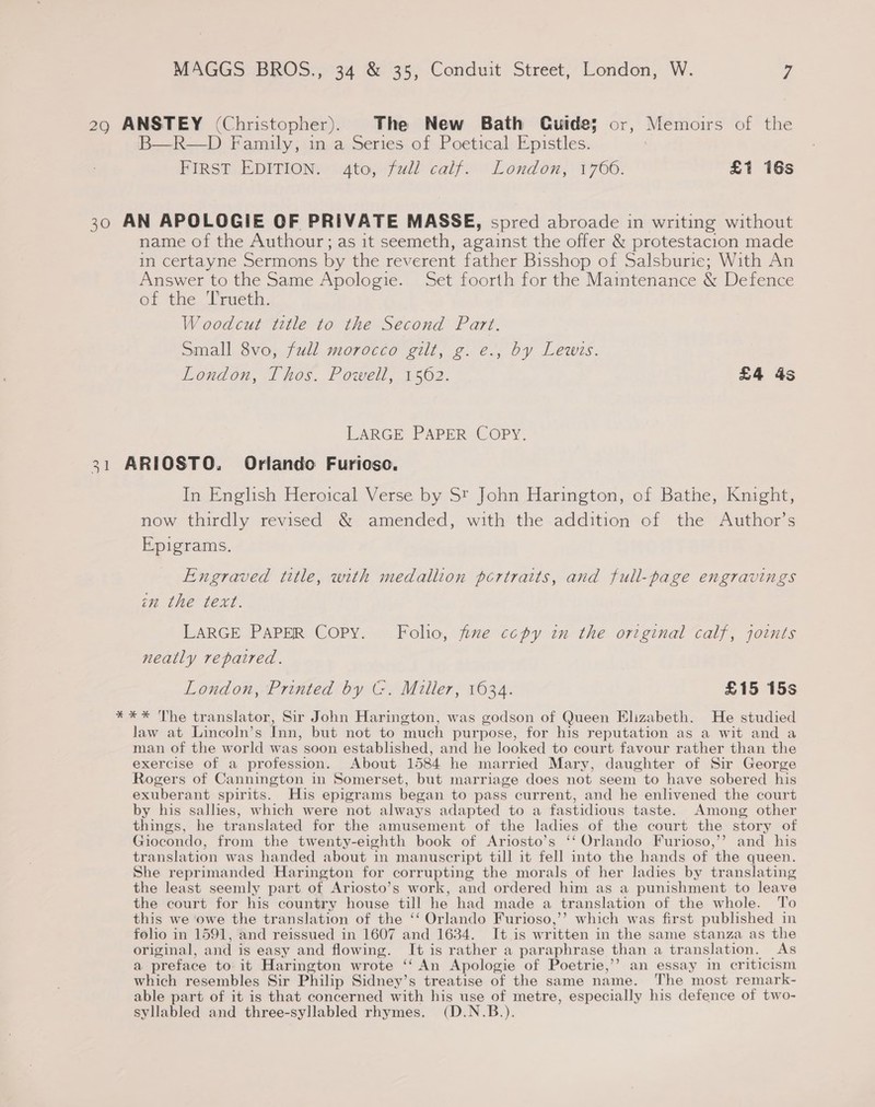 29 ANSTEY (Christopher). The New Bath Guide; or, Memoirs of the B—R—D Family, in a Series of Poetical Epistles. FIRST EDITION. 4to, full calf. London, 1766. £1 16s 30 AN APOLOGIE OF PRIVATE MASSE, spred abroade in writing without name of the Authour; as it seemeth, against the offer &amp; protestacion made in certayne Sermons by the reverent father Bisshop of Salsburie; With An Answer to the Same Apologie. Set foorth for the Maintenance &amp; Defence of the Jracth. Woodcut title to the Second Part. Small 8vo, full morocco gilt, g. e., by Lewis. Loudon, 1 hos. Powell, 1502. £4 4s LARGE PAPER COPY. 31 ARIOSTO. Orlando Furioso. In English Heroical Verse by St John Harington, of Bathe, Knight, now thirdly revised &amp; amended, with the addition of the Author’s Epigrams. Engraved title, with medallion portraits, and full-page engravings im the text. LARGE PAPER Copy. Folio, fize copy in the original calf, joints neatly repaired. London, Printed by (-. Miller, 1634. £15 15s *** The translator, Sir John Harington, was godson of Queen Elizabeth. He studied law at Lincoln’s Inn, but not to much purpose, for his reputation as a wit and a man of the world was soon established, and he looked to court favour rather than the exercise of a profession. About 1584 he married Mary, daughter of Sir George Rogers of Cannington in Somerset, but marriage does not seem to have sobered his exuberant spirits. His epigrams began to pass current, and he enlivened the court by his sallies, which were not always adapted to a fastidious taste. Among other things, he translated for the amusement of the ladies of the court the story of Giocondo, from the twenty-eighth book of Ariosto’s ‘‘ Orlando Furioso,’’ and his translation was handed about in manuscript till it fell into the hands of the queen. She reprimanded Harington for corrupting the morals of her ladies by translating the least seemly part of Ariosto’s work, and ordered him as a punishment to leave the court for his country house till he had made a translation of the whole. To this we owe the translation of the ‘‘ Orlando Furioso,’’ which was first published in folio in 1591, and reissued in 1607 and 1634. It is written in the same stanza as the original, and is easy and flowing. It is rather a paraphrase than a translation. As a preface to it Harington wrote ‘‘ An Apologie of Poetrie,’’ an essay in criticism which resembles Sir Philip Sidney’s treatise of the same name. The most remark- able part of it is that concerned with his use of metre, especially his defence of two- syllabled and three-syllabled rhymes. (D.N.B.).