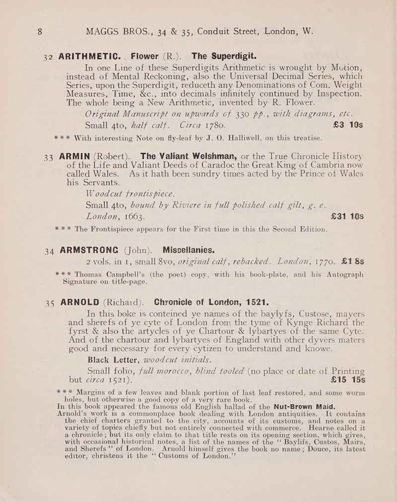 32 ARITHMETIC. . Flower (R.). The Superdigit. In one Line of these Superdigits Arithmetic is wrought by Mviion, instead of Mental Reckoning, also the Universal Decimal Series, which Series, upon the Superdigit, reduceth any Denominations of Com. Weight Measures, Time, &amp;c., into decimals infinitely continued by Inspection. The whole being a New Arithmetic, invented by R. Flower. Original Manuscript on upwards of 330 pp., with diagrams, etc. Small 4to, half calf. Curca 1780. £3 10s *** With interesting Note on fly-leaf by J. O. Halliwell, on this treatise. 33 ARMIN (Robert). The Valiant Welshman, or the [True Chronicle History of the Life and Valiant Deeds of Caradoc the Great King of Cambria now called Wales. As it hath been. sundry times acted by the Prince of Wales his Servants. W oodcut frontispiece. Small 4to, bound by Riviere in full polished calf gilt, g. e. London, 1603. £31 10s *** The Frontispiece appears for the First time in this the Second Edition. 34 ARMSTRONG (John). Miscellanies. 2 vols. in I, small 8vo, ovzgznal calf, rebacked. London, 1770. £1 8s **%* Thomas Campbell’s (the poet) copy, with his book-plate, and his Autograph Signature on title-page. 35 ARNOLD (Richard). Ghronicle of London, 1521. In this boke 1s conteined ye names of the baylyfs, Custose, mayers and sherefs of ye cyte of London from the tyme of Kynge Richard the fyrst &amp; also the artycles of ye Chartour &amp; lybartyes of the same Cyte. And of the chartour and lybartyes of England with other dyvers maters good and necessary for every cytizen to understand and knowe. Black Letter, woodcut znzizals. Small folio, full morocco, blind tooled (no place or date of Printing OLS 7.00 The i). £15 15s *** Margins of a few leaves and blank portion of last leaf restored, and some worm holes, but otherwise a good copy of a very rare book. In this book appeared the famous old English ballad of the Nut-Brown Maid. Arnold’s work is a commonplace book dealing with London antiquities. It contains the chief charters granted to the city, accounts of its customs, and notes on a variety of topics chiefly but not entirely connected with commerce. Hearne called it a chronicle ; but its only claim to that title rests on its opening section, which gives, with occasional historical notes, a list of the names of the ‘‘ Baylifs, Custos, Mairs, and Sherefs’’ of London. Arnold himself gives the book no name; Douce, its latest editor, christens it the ‘‘ Customs of London.’’