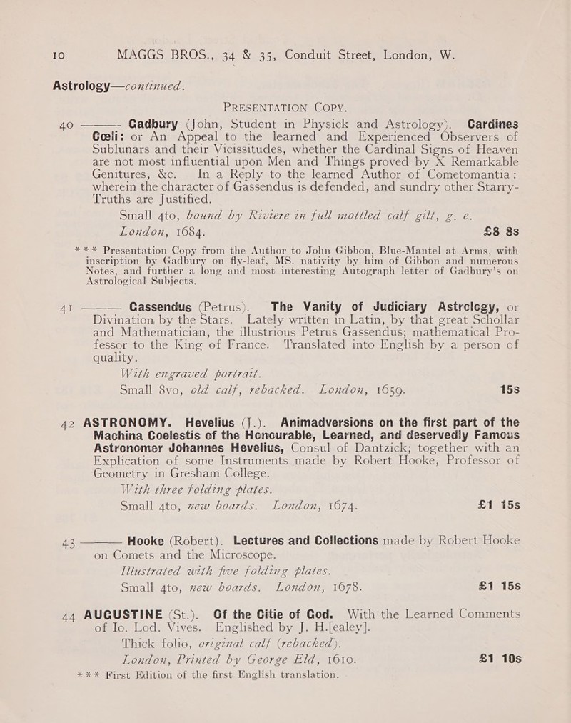 Astrology—coxntinued. PRESENTATION COPY. 40 ———- Gadbury (John, Student in Physick and Astrology). Cardines Goeliz or An Appeal to the learned and Experienced Observers of Sublunars and their Vicissitudes, whether the Cardinal Signs of Heaven are not most influential upon Men and Things proved by X Remarkable Genitures, &amp;c. In a Reply to the learned Author of Cometomantia: wherein the character of Gassendus is defended, and sundry other Starry- Truths are Justified. Small 4to, bound by Riviere in full mottled calf gilt, g. e. London, 1684. £8 8s ** * Presentation Copy from the Author to John Gibbon, Blue-Mantel at Arms, with inscription by Gadbury on fly-leaf, MS. nativity by him of Gibbon and numerous Notes, and further a long and most interesting Autograph letter of Gadburvy’s on Astrological Subjects. 41 ——-— Gassendus (Petrus). The Vanity of Judiciary Astrology, or Divination, by the Stars. Lately written in Latin, by that great Schollar and Mathematician, the illustrious Petrus Gassendus; mathematical Pro- fessor to the King of France. ‘Translated into English by a person of quality. With engraved portrait. Small 8vo, old calf, rebacked. London, 1650. 15s 42 ASTRONOMY. Hevelius (].). Animadversions on the first part of the Machina Coelestis of the Honourable, Learned, and deserved!y Famous Astronomer Johannes Hevelius, Consul of Dantzick; together with an Explication of some Instruments made by Robert Hooke, Professor of Geometry in Gresham College. With three folding plates. Small gto, zew boards. London, 1674. £1 15s 43 ———— Hooke (Robert). Lectures and Collections made by Robert Hooke on Comets and the Microscope. Illustrated with five folding plates. Small 4to, zew boards. London, 1678. £1 15s 44 AUGUSTINE (St.). Of the Citie of God. With the Learned Comments of Io. Lod. Vives. Englished by. J. H.[ealey]. Thick folio, ovzgznal calf (rebacked). London, Printed by George Eld, 1610. £1 10s *** First Kdition of the first English translation.