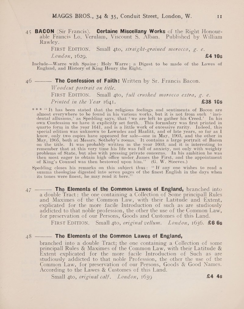 47  able Francis Lo. Verulam, Viscount S. Alban. Published by William Rawley. FIRST EDITION. Small 4to, stvazght-grained morocco, g. eé. London, 1629. £4 10s England, and History of King Henry the Eight. The Confession of Faith: Written by Sr. Francis Bacon. Woodcut portrait on title. FIRST EDITION: Sneall gto, full crushed morocco. extra, ge: Printed in the Year 1641. £38 is almost everywhere to be found in his various w “orks, but it is not from such ‘ inci- dental allusions,’ as Spedding says, that ‘ we are left to gather his Creed.’ In his own Confession we have it explicitly set forth. This formulary was first printed in quarto form in the year 1641, and 1s a little work of excessive rarity. Indeed, this special edition was unknown to Lowndes and Hazlitt, and of late years, so far as | know, only two copies have appeared for sale—one in May, 1903, “and the other in May, 1905, both at Messrs. Sotheby’s rooms. It contains a large portrait of Bacon on the title. It was probably written in the year 1603, and it is interesting to remember that at this very time his life was full of anxiety, not only with weighty problems of State, but also with pressing private concerns. In his ambition he was then most eager to obtain high office under James the First, and the appointment of King’s Counsel was then bestowed upon him.’’ (G. W. Steeves.) summa theologiae digested into seven pages of the finest English in the days when its tones were finest, he may read it here.’ — The Elements of the Common Lawes of England, branched into a double Tract: the one containing a Collection of Some principal! Rules and Maximes of the Common Law, with their Latitude and ‘Extent, explicated for the more facile Introduction of such as are studiously addicted to that noble profession, the other the use of the Common Law, for preservation of our Persons, Goods and Customes of this Land. FIRST EDITION. Small 4to, ovzgzval vellum. London, 16360. £6 6s branched into a double Tract; the one containing a Collection of some principall Rules &amp; Maximes of the Common Law, with their Latitude &amp; Extent explicated for the more facile Introduction of Such as are studiously addicted to that noble Profession, the other the use of the Common Law, for ‘preservation of our Persons, Goods &amp; Good Names. According to the Lawes &amp; Customes of this Land. Small 4to, o7zgznal calf. London, 1639 £4 4s