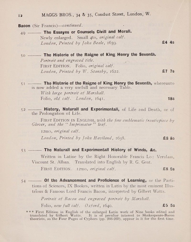 Bacon (Sir Francis)—continued. 490 ——__— The Essayes or Counsels Civill and Morall. Newly enlarged. Small 4to, o7zginal calf. London, Printed by John Beale, 1639. £4 4s so —_— The Historie of the Raigne of King Henry the Seventh. Portrait and engraved title. FIRST EDITION. Folio, o7zgznal calf.  London, Printed by W. Stansby, 1622. £7 7s SiS The Historie cf the Reigne of King Henry the Seventh, whereunto is now added a very usefull and necessary Table. With large portrait of Marshall. Folio, old calf. London, 1641. 18s 52 ———— History, Naturall and Experimentall, of Life and Death, or of the Prolongation of Life. FIRST EDITION IN ENGLISH, weth the fine emblematic frontispiece by Glover, and the ‘‘ Imprimatur’’ leaf. 12mo, ortginal calf. London, Printed by John Haviland, 1638. £8 8S 53 ———— The Naturall and Experimentall History of Winds, &amp;c., Written in Latine by the Right Honorable Francis Lo: Verulam, Viscount St. Alban. Translated into English by R. G. Gent. FIRST EDITION. 12mo, orzgzzal calf. £8 §s 54 ———— Of the Advancement and Proficience of Learning, or the Parti- tions of Sciences, IX Bookes, written in Latin by the most eminent Illus- trious &amp; Famous Lord Francis Bacon, interpreted by Gilbert Watis. Portrait of Bacon and engraved portrait by Marshall. Folio, zew full calf. Oxford, 1640. £5 5s **%* First Edition in English of the enlarged Latin work of Nine books edited and translated by Gilbert Watts. It is of pecular interest to Shakespeare-Bacon theorists, as the Four Pages of Cyphers (pp. 266-269), appear in it for the first time.