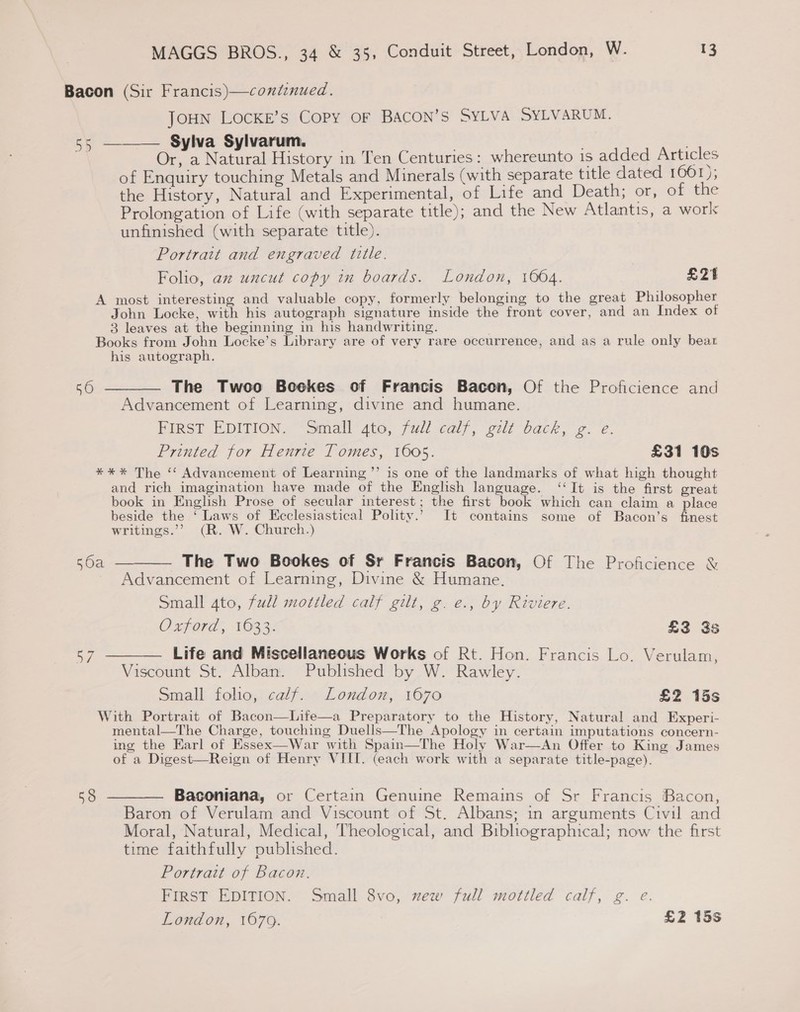 Bacon (Sir Francis)—continued. JOHN LOCKE’s Copy OF BACON’S SYLVA SYLVARUM. 55 ——— Sylva Sylvarum. | Or, a Natural History in Ten Centuries: whereunto 1s added Articles of Enquiry touching Metals and Minerals (with separate title dated 1661); the History, Natural and Experimental, of Life and Death; or, on the Prolongation of Life (with separate title); and the New Atlantis, a work: unfinished (with separate title). Portrait and engraved title. Folio, az uncut copy in boards. London, 1004. £21 A most interesting and valuable copy, formerly belonging to the great Philosopher John Locke, with his autograph signature inside the front cover, and an Index of 3 leaves at the beginning in his handwriting. Books from John Locke’s Library are of very rare occurrence, and as a rule only bear his autograph. 50 ———— The Twoo Bookes of Francis Bacon, Of the Proficience and Advancement of Learning, divine and humane. HIRST? EDITION. “Small sto, full calf, gilt back, 2. é. Printed for Henrie Tomes, 1605. £31 10s ) *** The ‘‘ Advancement of Learning ’’ is one of the landmarks of what high thought and rich imagination have made of the English language. ‘‘It is the first great book in English Prose of secular interest; the first book which can claim a place beside the ‘Laws of Ecclesiastical Polity.’ It contains some of Bacon’s finest writings.’’ (R. W. Church.) 50a ———— The Two Bookes of Sr Francis Bacon, Of The Proficience &amp; Advancement of Learning, Divine &amp; Humane. Small 4to, full mottled calf gilt, g. e., by Riviere. Oxford, 16332 £3 3s 57 ——— Life and Miscellaneous Works of Rt. Hon. Francis Lo. Verulam, Viscount St. Alban. Published by W. Rawley. Small folio, calf. London, 1670 £2 15s  With Portrait of Bacon—Life—a Preparatory to the History, Natural and Experi- mental—The Charge, touching Duells—The Apology in certain imputations concern- ing the Earl of Essex—War with Spain—The Holy War—An Offer to King James of a Digest—Reign of Henry VIII. (each work with a separate title-page).   538 ———— Baconiana, or Certain Genuine Remains of Sr Francis Bacon, Baron of Verulam and Viscount of St. Albans; in arguments Civil and Moral, Natural, Medical, Theological, and Bibhographical; now the first time faithfully pubhshed. Portrait of Bacon. FIRST EDITION. Small 8vo, new full mottled calf, g. e. London, 1679. £2 15s