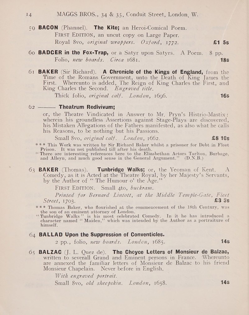 <q BACON (Phannel). The Kite; an Heroi-Comical Poem. FIRST EDITION, an uncut copy on Large Paper. Royal 8vo, orzginal wrappers. Oxford, 1772. £1 5s 60 BADCER in the Fox-Trap, or a Satyr upon Satyrs. A Poem. 8 pp. Folio, zew boards. Circa 1681. 18s 61 BAKER (Sir Richard). A Chronicle of the Kings of England, from the Time of the Romans Government, unto the Death of King James the First. Whereunto is added, The Reign of King Charles the First, and King Charles the Second. Exgraved title. Thick folio, ovzgexal calf. London, 1696. 16s 62 — Theatrum Redivivum; or, the Theatre Vindicated in Answer to Mr. Pryn’s Histrio-Mastix: wherein his groundless Assertions against Stage-Plays are discovered, his Mistaken Allegations of the Fathers manifested, as also what he calls his Reasons, to be nothing but his Passions. Small 8vo, orzgznal calf. London, 1662. £8 10s *%*%* This Work was written by Sir Richard Baker whilst.a prisoner for Debt in Fleet Prison. It was not published till after his death. ‘There are interesting references here to the Elizabethan Actors Tarlton, Burbage, and Alleyn, and much good sense in the General Argument.’’ (D.N.B.)  63 BAKER (Thomas). Tunbridge Walks; or, the Yeoman of Kent. <A Comedy, as it is Acted at the Theatre Royal, by her Majesty’s Servants, by the Author of * The’ Humour o° the Age.” FIRST EDITION. Small 4to, duckram. Printed for Bernard Lintott, at the Middle Temple-Gate, Fieet SI7CEE, A703: £3 gs *%** Thomas Baker, who flourished at the commencement of the 18th Century, was the son of an eminent attorney of London. ‘¢Tunbridge Walks’’ is his most celebrated Comedy. In it he has introduced a character named ‘‘ Maiden,’’ which was intended by the Author as a portraiture of himself. 64 BALLAD Upon the Suppression of Conventicles. 2 pp., folio, mew boards. London, 1685. 14s 65 BALZAC (J. L. Quez de). The Choyce Letters of Monsieur de Balzac, written to severall Grand and Eminent persons in France. ‘Whereunto are annexed the familiar letters of Monsieur de Balzac to his friend Monsieur Chapelain. Never before in Enghsh. With engraved portratt. Small 8vo, old sheepskin. London, 1658. 14s