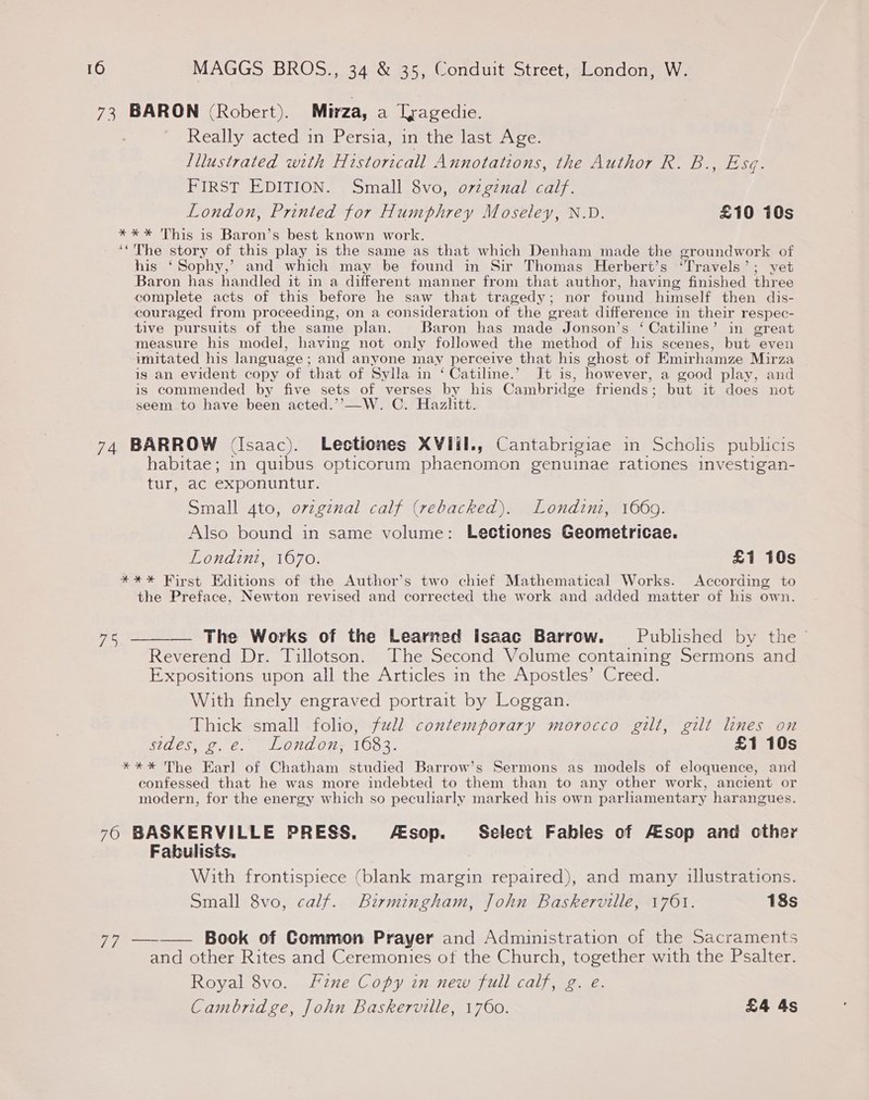 73 BARON (Robert). Mirza, a Tragedie. Really acted in Persia, in the last Age. Illustrated with Historicall Annotations, the Author R. Do else: FIRST EDITION. Small 8vo, o7zgznal calf. London, Printed for Humphrey Moseley, N.D. £10 10s **%* This is Baron’s best known work. ‘The story of this play is the same as that which Denham made the groundwork of his ‘Sophy,’ and which may be found in Sir Thomas Herbert’s ‘Travels’; vet Baron has handled it in a different manner from that author, having finished three complete acts of this before he saw that tragedy; nor found himself then dis- couraged from proceeding, on a consideration of the great difference in their respec- tive pursuits of the same plan. Baron has made Jonson’s ‘ Catiline’ in great measure his model, having not only followed the method of his scenes, but even imitated his language ; and anyone may perceive that his ghost of Emirhamze Mirza ig an evident copy of that of Sylla in ‘ Catiline.’ It is, however, a good play, and is commended by five sets of verses by his Cambridge friends; but it does not seem to have been acted.’’—W. C. Hazlitt. 74 BARROW (Isaac). Lestiones XVIiI., Cantabrigiae in Scholis publicis habitae; in quibus opticorum phaenomon genuinae rationes investigan- tur, ac exponuntur. Small 4to, ovzginal calf (rebacked). Londini, 1669. Also bound in same volume: Lectiones Geometricae. Londini, 1670. £1 10s *%** First Editions of the Author’s two chief Mathematical Works. According to the Preface, Newton revised and corrected the work and added matter of his own. 756 _—_— The Works of the Learned Isaac Barrow. Published by the Reverend Dr. Tillotson. The Second Volume containing Sermons and Expositions upon all the Articles in the Apostles’ Creed. With finely engraved portrait by Loggan. Thick small foho, full contemporary morocco gilt, gilt lines on sides, g. e. . London; 1683. £1 10s **** The Earl of Chatham studied Barrow’s Sermons as models of eloquence, and confessed that he was more indebted to them than to any other work, ancient or modern, for the energy which so peculiarly marked his own parliamentary harangues. 76 BASKERVILLE PRESS. sop. Select Fables of Aesop and other Fabulists. With frontispiece (blank margin repaired), and many illustrations. Small 8vo, calf. Birmingham, John Baskerville, 1761. 18s 77 —-_—— Book of Common Prayer and Administration of the Sacraments and other Rites and Ceremonies of the Church, together with the Psalter. Royal 8vo. Fzne Copy in new full calf, g. e. Cambridge, John Baskerville, 1760. £4 4s