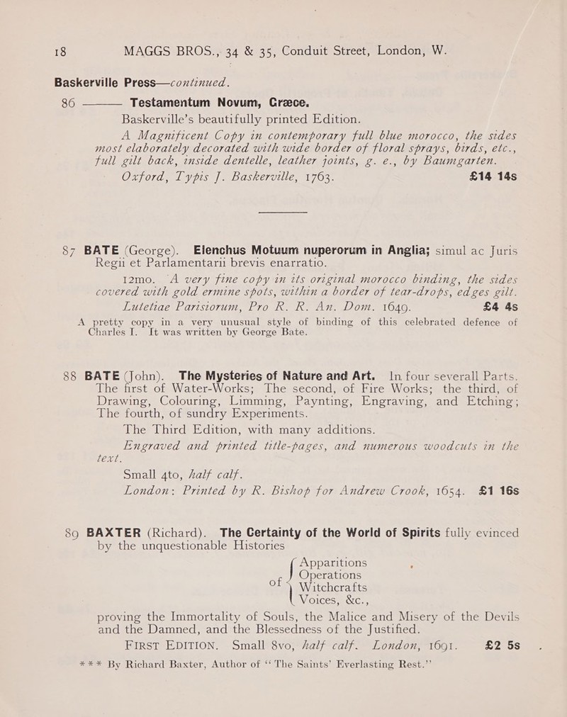 Baskerville Press—cozniznued. 86  Testamentum Novum, Crece. Baskerville’s beautifully printed Edition. A Magnificent Copy in contemporary full blue morocco, the sides most elaborately decorated with wide border of floral sprays, birds, etc., full gilt back, inside dentelle, leather joints, g. e., by Baumgarten. (Og BNA ARG IIT Sid bo SENN a USI. Sig EY £14 14s 87 BATE (George). Elenchus Motuum nuperorum in Anglia; simul ac Juris Regu et Parlamentari brevis enarratio. 12mo. “A very fine copy in its original morocco binding, the sides covered with gold ermine spots, within a border of tear-drops, edges gilt. Lutetiae Paristorum, Pro R. R. An. Dom. 1649. £4 4s A pretty copy in a very unusual style of binding of this celebrated defence of Charles I. It was written by George Bate. 88 BATE (John). The Mysteries of Nature and Art. In four severall Parts. The first of Water-Works; The second, of Fire Works; the third, of Drawing, Colouring, Limming, Paynting, Engraving, and Etching; The fourth, of sundry Experiments. The Third Edition, with many additions. Engraved and printed title-pages, and numerous woodcuts in the peels Small 4to, Aalf calf. London: Printed by R. Bishop for Andrew Crook, 1654. £1 16s 8q BAXTER (Richard). The Certainty of the World of Spirits fully evinced by the unquestionable Histories ‘Apparitions f Operations Oo) Witchcrafts Voices, &amp;c., proving the Immortality of Souls, the Malice and Misery of the Devils and the Damned, and the Blessedness of the Justified. FIRST EDITION. Small 8vo, half calf. London, 1601. £2 5s **%* By Richard Baxter, Author of ‘‘ The Saints’ Everlasting Rest.’’