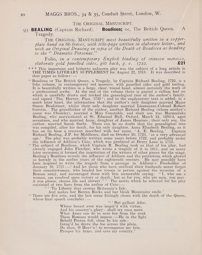 THE ORIGINAL MANUSCRIPT. Tragedy. THE ORIGINAL MANUSCRIPT most beautifully written in a copper- plate hand on 66 leaves, with title-page written in elaborate letters, and with an Original Drawing in sepia of the Death of Boadicea as heading to the ‘‘ Dramatis Personae.’’ Folio, zz a contemporary English binding of crimson morocco, elaborate gold panelled sides, gilt back, g. e. 1722. £21 (4 ‘ n THE TIMES LITERARY SUPPLEMENT for August 22, 1918. It was described in that paper as follows :— Boadicea or The British Queen, a Tragedy, by Captain Richard Bealing, 1722, is a folio volume, in contemporary red morocco, with panelled sides and gold tooling. It is beautifully written in a large, clear, ‘round hand, almost certainly the work of a professional scribe. At the end of the volume there is pasted a vellum leaf on which is carefully drawn and tricked the genealogical tree of the author’s family, and signed ‘Tho. Harvey, Pinx. 1730’; and to the explanatory text is added, in a much later hand, the information that the author’s only daughter married Major Simon Bradstreet, whilst their only daughter married Lieutenant-Colonel Robert Garstin. The grandfather of the author, another Richard Bealing (whose mother’s name was Chomley), married a Miss Constable, and their son was Marmaduke Bealing, who matriculated at St. Edmund Hall, Oxford, March 24, 1693-4, aged seventeen, and who married Anne, daughter of James Hearnes; their only son, the author, married Sarah Surby. There can be no doubt that the genealogical tree was compiled, after his death, for his only daughter, Anna Elizabeth Bealing, as it has on its base a crescent inscribed with her name, ‘A. E. Bealing.’ Captain Richard Bealing, J.P. for Middlesex, died on October 20, 1723, ‘at a very advanced age.’ The play was probably written some years before 1722, and probably under the influence of Addison’s Cato, which was produced at Drury Lane in 1713. The subject of Boadicea, which Captain R. Bealing took as that of his play, had already engaged John Fletcher, who wrote a tragedy of it in 1611, and on many later occasions it formed the inspiration of the writers of other pieces for the stage. Bealing’s Boadicea reveals the influence of Addison and the patriotism which glowed so fiercely in the earlier years of the eighteenth century. He may possibly have been inspired to write the tragedy from a passage in Addison’s Freeholder of January 16, 1715:—‘ And let those who have outlived their husbands never forget their countrywoman, who headed her troops in person against the invasion of a Roman army, and encouraged them with this memorable saying: ‘‘I, who am a woman, am resolved upon victory or death; but as for you, who are men, you may, if you please, choose life and slavery.’’’ The motto which he selected for his play consisted of two lines from the author of Cato :— ‘¢¢oTis Liberty that crowns Britannia’s Isle, And makes her Barren Rocks and her bleak Mountains smile.’ whose final speech concludes : — “*¢ But gallant Adoc, Whose breast ever was inspir’d with virtue, And his country’s glory: shall try once more What Arms can do to save her from the yoak These Romans would impose :—He in the fight Beheld Protea fall, close by his side: Inrag’d he drove the foe across the plain. Do thou, O Heav’n! to recompense my fate, Prosper his Arms, and save my country.’