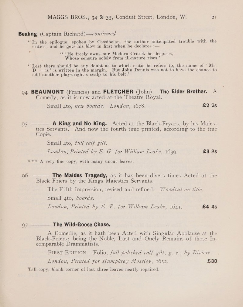 Bealing (Captain Richard)—contznued. ‘Tn the epilogue, spoken by Cassibelan, the author anticipated trouble with the critics; and he gets his blow in first when he declares : — &amp; oe e “<< He freely owns our Modern Critick he despises, Whose censure solely from ill-nature rises.’ ‘‘ Lest there should be any doubt as to which critic he refers to, the name of ‘ Mr. D is’ is written in the margin. But John Dennis was not to have the chance to add another playwright’s scalp to his belt.”  94 BEAUMONT (Francis) and FLETCHER (John). The Elder Brother. A Comedy, as it is now acted at the Theatre Royal. Small 4to, zew boards. London, 1678. £2 Zs 95.— A King and No King. Acted at the Black-Fryars, by his Maies- ties Servants. And now the fourth time printed, according to the true Copie. Small 4to, full calf gilt. London, Printed by E. G. for William Leake, 1639. £3 3s  *** A very fine copy, with many uncut leaves. 96 ————— The Maides Tragedy, as it has been divers times Acted at the Black Friers by the Kings Maiesties Servants. The Fifth Impression, revised and refined. Woodcut on title. Small 4to, boards. London, Printed by EL. P. for William Leake, 1641. £4 4s \O 7 ——— The Wild-Goose Chase. A Comedie, as it hath been Acted with Singular Applause at the Black-F riers: being the Noble, Last and Onely Remains of those In- comparable Drammatists. FIRST EDITION. Folio, full polished calf gilt; g. e., by Riviere. London, Printed for Humphrey Moseley, 1652. £30 Fall copy, blank corner of last three leaves neatly repaired.