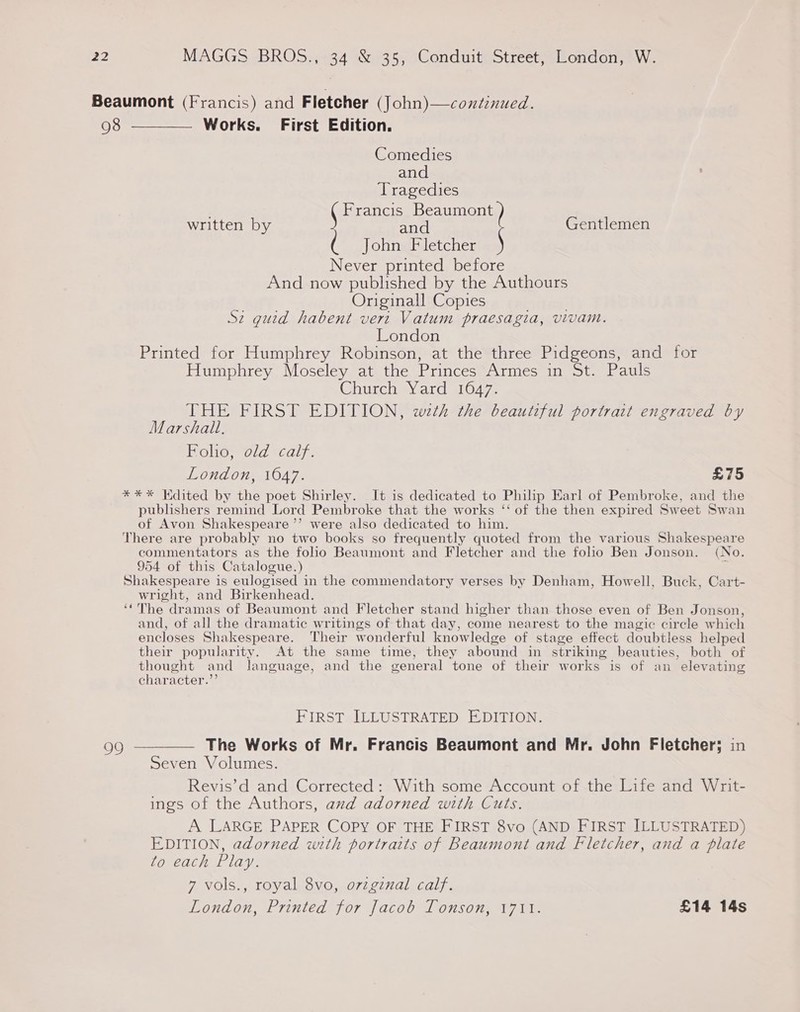 Comedies and Tragedies Francis Beaumont written by and Gentlemen ( JohngFiletcher Never printed before And now published by the Authours Originall Copies Sz guid habent vert Vatum praesagia, vivam. London Printed for Humphrey Robinson, at the three Pidgeons, and for Humphrey Moseley at the Princes Armes in St. Pauls Churcaayard 0472 THE FIRST EDITION, wth the beautiful portrait engraved by Marshal, Bolte, old «calyx. London, 1647. £75 **%* Kdited by the poet Shirley. It is dedicated to Philip Earl of Pembroke, and the publishers remind Lord Pembroke that the works ‘‘ of the then expired Sweet Swan of Avon Shakespeare ’’ were also dedicated to him. There are probably no two books so frequently quoted from the various Shakespeare commentators as the folio Beaumont and Fletcher and the folio Ben Jonson. (No. 954 of this Catalogue.) . Shakespeare 1s eulogised in the commendatory verses by Denham, Howell, Buck, Cart- wright, and Birkenhead. ‘The dramas of Beaumont and Fletcher stand higher than those even of Ben Jonson, and, of all the dramatic writings of that day, come nearest to the magic circle which encloses Shakespeare. Their wonderful knowledge of stage effect doubtless helped their popularity. At the same time, they abound in striking beauties, both of thought and language, and the general tone of their works is of an elevating character.”’ FIRST ILLUSTRATED EDITION. The Works of Mr. Francis Beaumont and Mr. John Fletcher; in Seven Volumes. Revis’d and Corrected: With some Account of the Life and Writ- ings of the Authors, axd adorned with Cuts. A LARGE PAPER COPY OF THE FIRST 8vo (AND FIRST ILLUSTRATED) EDITION, adorned with portraits of Beaumont and Fletcher, and a plate fo each Play. 7 vols., royal 8vo, ovzginal calf. London, Printed for Jacob Tonson, 1711. £14 14s