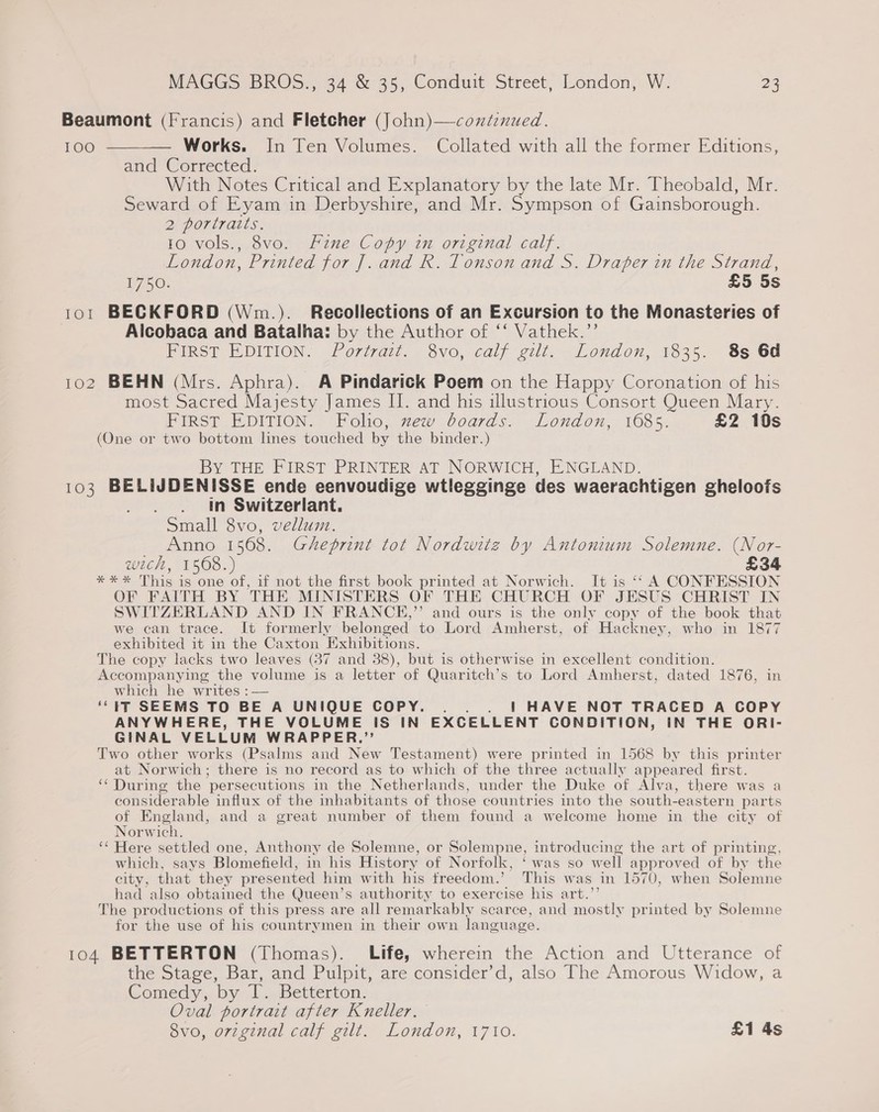 Beaumont (Francis) and Fletcher (]ohn)—contenued. 100 ———— Works. In Ten Volumes. Collated with all the former Editions, and Corrected. With Notes Critical and Explanatory by the late Mr. Theobald, Mr. Seward of Eyam in Derbyshire, and Mr. Sympson of Gainsborough. 2 Portrarts. 10 vols., 8vo. Fine Copy in original calf. London, Printed for J. and R. Tonson and S. Draper in the Strand, B750: £5 5s 101 BECKFORD (Wm.). Recollections of an Excursion to the Monasteries of Alcobaca and Batalha: by the Author of ‘‘ Vathek.”’ FIRST EDITION. Portrait. 8vo, calf gilt. London, 1835. 8s 6d 102 BEHN (Mrs. Aphra). A Pindarick Poem on the Happy Coronation of his most Sacred Majesty James II. and his illustrious Consort Queen Mary. FIRST EDITION. Folio, xew boards. London, 1685. £2 10s (One or two bottom lines touched by the binder.) By THE FIRST PRINTER AT NORWICH, ENGLAND. 103 BELIJDENISSE ende eenvoudige wtlegginge des waerachtigen gheloofs in Switzerlant. Small 8vo, vellum. Anno 1568. Gheprint tot Nordwitz by Antonium Solemne. (Nor- wich, 1568.) £34 *** This is one of, if not the first book printed at Norwich. It is ‘‘ A CONFESSION OF FAITH BY THE MINISTERS OF THE CHURCH OF JESUS CHRIST IN SWITZERLAND AND IN FRANCE,”’ and ours is the only copy of the book that we can trace. It formerly belonged to Lord Amherst, of Hackney, who in 1877 exhibited it in the Caxton Exhibitions. The copy lacks two leaves (37 and 38), but is otherwise in excellent condition. Accompanying the volume is a letter of Quaritch’s to Lord Amherst, dated 1876, in which he writes :— ‘‘ tT SEEMS TO BE A UNIQUE COPY. . . | HAVE NOT TRACED A COPY ANYWHERE, THE VOLUME iS IN EXCELLENT CONDITION, IN THE ORI- GINAL VELLUM WRAPPER,” Two other works (Psalms and New Testament) were printed in 1568 by this printer at Norwich; there is no record as to which of the three actually appeared first. ‘‘ During the persecutions in the Netherlands, under the Duke of Alva, there was a considerable influx of the inhabitants of those countries into the south-eastern parts of England, and a great number of them found a welcome home in the city of Norwich. ‘‘ Here settled one, Anthony de Solemne, or Solempne, introducing the art of printing, which, says Blomefield, in his History of Norfolk, ‘was so well approved of by the city, that they presented him with his freedom.’ This was in 1570, when Solemne had also obtained the Queen’s authority to exercise his art.’ The productions of this press are all remarkably scarce, and mostly printed by Solemne for the use of his countrymen in their own language. 104 BETTERTON (Thomas). Life, wherein the Action and Utterance of the Stage, Bar, and Pulpit, are consider’d, also The Amorous Widow, a Comedy, by T. Betterton. Oval portrait after Kneller. 8vo, orzginal calf gilt. London, 1710. £1 4s