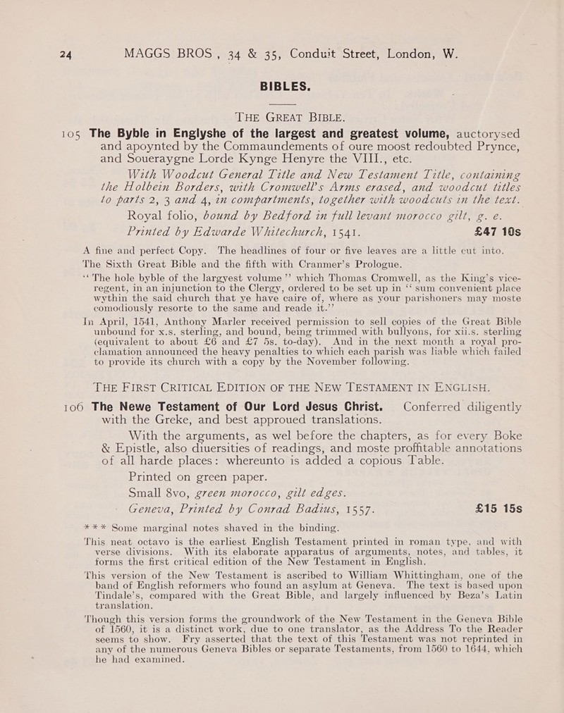 BIBLES.  THE GREAT BIBLE. 105 The Byble in Englyshe of the largest and greatest volume, auctorysed and apoynted by the Commaundements of oure moost redoubted Prynce, and Soueraygne Lorde Kynge Henyre the VIII., etc. W2th Woodcut General Title and New Testament Title, containing the Holbein Borders, with Cromwell's Arms erased, and woodcut titles to parts 2, 3 and 4, in compartments, together with woodcuts in the text. Royal folio, bound by Bedford in full levant morocco gilt, g. eé. Printed by Edwarde Whitechurch, 1541. £47 10s A fine and perfect Copy. The headlines of four or five leaves are a little cut into. The Sixth Great Bible and the fifth with Cranmer’s Prologue. ‘‘The hole byble of the largyest volume ’”’ which Thomas Cromwell, as the King’s vice- regent, in an injunction to the Clergy, ordered to be set up in ‘‘ sum convenient place wythin the said church that ye have caire of, where as your parishoners may moste comodiously resorte to the same and reade it.”’ In April, 1541, Anthony Marler received permission to sell copies of the Great Bible unbound for x.s. sterling, and bound, being trimmed with bullyons, for xii.s. sterling (equivalent to about £6 and £7 5s. to-day). And in the next month a royal pro- clamation announced the heavy penalties to which each parish was hable which failed to provide its church with a copy by the November following. THE FIRST CRITICAL EDITION OF THE NEW [TESTAMENT IN ENGLISH. 1060 The Newe Testament of Our Lord Jesus Christ. Conferred diligently with the Greke, and best approued translations. With the arguments, as wel before the chapters, as for every Boke &amp; Epistle, also diuersities of readings, and moste profhitable annotations of all harde places: whereunto is added a copious lable. Printed on green paper. Small 8vo, g7een morocco, gilt edges. Geneva, Printed by Conrad Badius, 1557. £15 15s *** Some marginal notes shaved in the binding. This neat octavo is the earliest English Testament printed in roman type, and with verse divisions. With its elaborate apparatus of arguments, notes, and tables, it forms the first critical edition of the New Testament in English. This version of the New Testament is ascribed to William Whittingham, one of the band of English reformers who found an asylum at Geneva. The text is based upon Tindale’s, compared with the Great Bible, and largely influenced by Beza’s Latin translation. Though this version forms the groundwork of the New Testament in the Geneva Bible of 1560, it is a distinct work, due to one translator, as the Address To the Reader seems to show. Fry asserted that the text of this Testament was not reprinted in any of the numerous Geneva Bibles or separate Testaments, from 1560 to 1644, which he had examined.