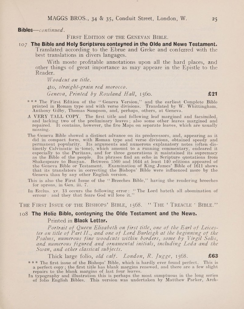 Bibles—coxnitinued. FIRST EDITION OF THE GENEVAN BIBLE. 107 The Bible and Holy Scriptures conteyned in the Olde and Newe Testameni. Translated according to the Ebrue and Greke and conferred with the best translations in divers langages. With moste profitable annotations upon all the hard places, and other things of great importance as may appeare in the Epistle to the Reader. Woodcut on tulle. Ato, straight-grain red morocco. Geneva, Printed by Rowland Hall, fae £21 *** The First Edition of the ‘‘ Geneva Version,’’ and the earliest Complete Bible printed in Roman type and with verse ees Translated by W. Whittingham, Anthony Gilby, Thomas Sampson, and, perhaps, others, at Geneva. A VERY TALL COPY. The first title and following leaf margined and facsimiled, and lacking two of the preliminary leaves; also some other leaves margined and repaired. It contains, however, the five Maps on separate leaves, which are usually missing. The Geneva Bible showed a distmct advance on its predecessors, and, appearing as it did in compact form, with Roman type and verse divisions, obtained speedy and permanent popularity. Its arguments and numerous explanatory notes (often -dis- tinectly Calvinistic in-tone), which amount to a running commentary, endeared it especially to the Puritans, and for three generations it maintained its supremacy as the Bible of the people. Its phrases find an echo in Scripture quotations from Shakespeare to Bunyan. Between 1560 and 1644 at least 140 editions appeared of the Geneva Bible or Testament. Examination of King James’ Bible of 1611 shows that its translators in correcting the Bishops’ Bible were influenced more by the Geneva than by any other English version. This is also the First Issue of the ‘‘ Breeches Bible,’’ having the rendering breeches for aprons, in Gen. 111. 7. In Ecclus. xv. 13 occurs the following error: ‘‘ The Lord hateth all abomimation of errour: and they that feare God wil love it.”’ tee Frese Issue OF THE BISHOPS’ BIBLE; 1563. °° THe © TREACLE ~ BIBLy.”’ 108 The Holie Bible, conteyning the Olde Testament and the Newe. Printed in Black Letter. Portrait of Queen Elizabeth on oat title, one of the Earl of Letces- ter on title of Part Il., and one of Lord Burleigh at the beginning of the Psalms, numerous fine woodcuts within borders, some by Virgil Solis, and numerous figured and ornamental initials, including Leda and the Swan, and other classical subjects. Thick large folio, old calf. London, R. Jugge, 1568: £63 ***%* The first issue of the Bishops’ Bible, which is hardly ever found perfect. This 1s a perfect copy ; the first title has blank margins renewed, and there are a few slight repairs to the blank margins of last four leaves. In typography and illustration this is perhaps the most sumptuous in the long series of folio English Bibles. This version was undertaken by Matthew Parker, Arch-