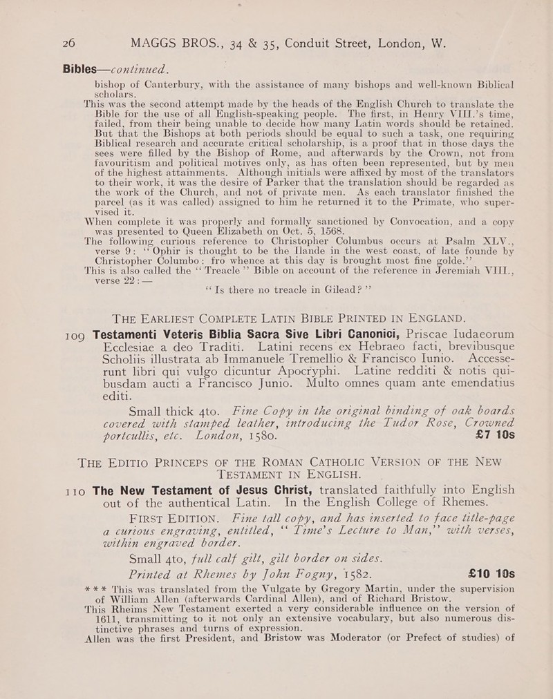 Bibles—conzinued. EP OOR of Canterbury, with the assistance of many bishops and well-known Biblical scholars. This was the second attempt made by the heads of the English Church to translate the Bible for the use of all English-speaking people. The first, in Henry VIII.’s time, failed, from their being unable to decide how many Latin words should be retained. But that the Bishops at both periods should be equal to such a task, one requiring Biblical research and accurate critical scholarship, is a proof that in those days the sees were filled by the Bishop of Rome, and afterwards by the Crown, not from favouritism and political motives only, as has often been represented, but by men of the highest attainments. Although initials were affixed by most of the translators to their work, it was the desire of Parker that the translation should be regarded as the work of the Church, and not of private men. As each translator finished the parcel (as it was called) assigned to him he returned it to the Primate, who super- vised it. When complete it was properly and formally sanctioned by Convocation, and a copy was presented to Queen Klizabeth on Oct. 5, 1568. The following curious reference to Christopher Columbus occurs at Psalm XLYV., verse 9: ‘‘ Ophir is thought to be the Ilande in the west coast, of late founde by Christopher Columbo: fro whence at this day is brought most fine golde.’’ This is also called the ‘‘'Treacle’’ Bible on account of the reference in Jeremiah VIIL., verse 22 : — ‘‘Ts there no treacle in Gilead P ”’ THE EARLIEST COMPLETE LATIN BIBLE PRINTED IN ENGLAND. 109 Testamenti Veteris Biblia Sacra Sive Libri Canonici, Priscae Iudaeorum Ecclesiae a deo Traditi. Latini recens ex Hebraeo facti, brevibusque Scholiis illustrata ab Immanuele Tremellio &amp; Francisco Iunio. Accesse- runt libri qui vulgo dicuntur Apocryphi. Latine redditi &amp; notis qui- busdam aucti a Francisco Junio. Multo omnes quam ante emendatius editi. Small thick 4to. Fane Copy in the original binding of oak boards covered with stamped leather, introducing the Tudor Rose, Crowned portcullis, etc. London, 1580. £7 10s THE EDITIO PRINCEPS OF THE ROMAN CATHOLIC VERSION OF THE NEW TESTAMENT IN ENGLISH. 110 The New Testament of Jesus Christ, translated faithfully into English out of the authentical Latin. In the English College of Rhemes. FIRST EDITION. Fume tall copy, and has inserted to face title-page a curious engraving, entitled, ‘‘ Time’s Lecture to Man,’’ with verses, within engraved border. Small 4to, full calf gilt, gilt border on sides. Printed at Rhemes by John Fogny, 1582. £10 10s *** This was translated from the Vulgate by Gregory Martin, under the supervision of William Allen (afterwards Cardinal Allen), and of Richard Bristow. This Rheims New Testament exerted a very considerable influence on the version of 1611, transmitting to it not only an extensive vocabulary, but also numerous dis- tinctive phrases and turns of expression. Allen was the first President, and Bristow was Moderator (or Prefect of studies) of