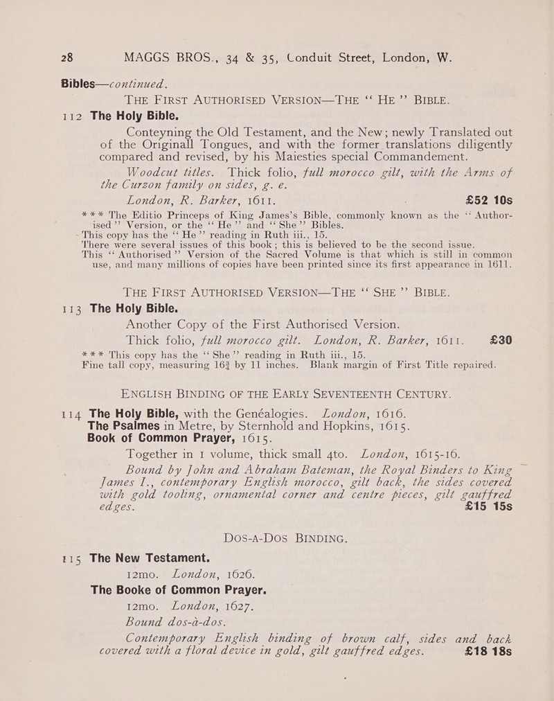 Bibles—continued. THE FIRST AUTHORISED VERSION—THE ‘‘ HE ’’ BIBLE. 112 The Holy Bible. Conteyning the Old Testament, and the New; newly Translated out of the Originall Tongues, and with the former translations dilgently compared and revised, by his Maiesties special Commandement. Woodcut titles. Thick folio, full morocco gilt, with the Arms of the Curzon family on sides, g. e. London, R. Barker, 1611. £52 10s *** The Editio Princeps of King James’s Bible, commonly known as the ‘‘ Author- ised ’’ Version, or the ‘‘ He’’ and ‘‘She’’ Bibles. - This copy has the ‘‘ He’”’ reading in Ruth 11., 15. There were several issues of this book; this is believed to be the second issue. This ‘‘ Authorised ’’ Version of the Sacred Volume is that which is still in common use, and many millions of copies have been printed since its first appearance in 1611. ) d THE FIRST AUTHORISED VERSION—THE ‘‘ SHE ’”’ BIBLE. 113 The Holy Bible. Another Copy of the First Authorised Version. Thick folho, full morocco gilt. London, R. Barker, 101. £30 *%*%* This copy has the ‘‘ She’’ reading in Ruth i1., 15. Fine tall copy, measuring 163 by 11 inches. Blank margin of First Title repaired. ENGLISH BINDING OF THE EARLY SEVENTEENTH CENTURY. 114 The Holy Bible, with the Genéalogies. London, 1610. The Psalmes in Metre, by Sternhold and Hopkins, 16015. Book of Common Prayer, 1615. Together in 1 volume, thick small 4to. Loudon, 1615-16. Bound by John and Abraham Bateman, the Royal Binders to King James I., contemporary English morocco, gilt back, the sides covered with gold tooling, ornamental corner and centre pieces, gilt gauffred ed ges. £15 15s Dos-A-Dos BINDING. 115 The New Testament. 12mo0.: London, 1620. The Booke of Common Prayer. 12mo. London, 1627. Bound dos-a-dos. Contemporary English binding of brown calf, sides and back covered with a floral device in gold, gilt gauffred edges. £18 18s