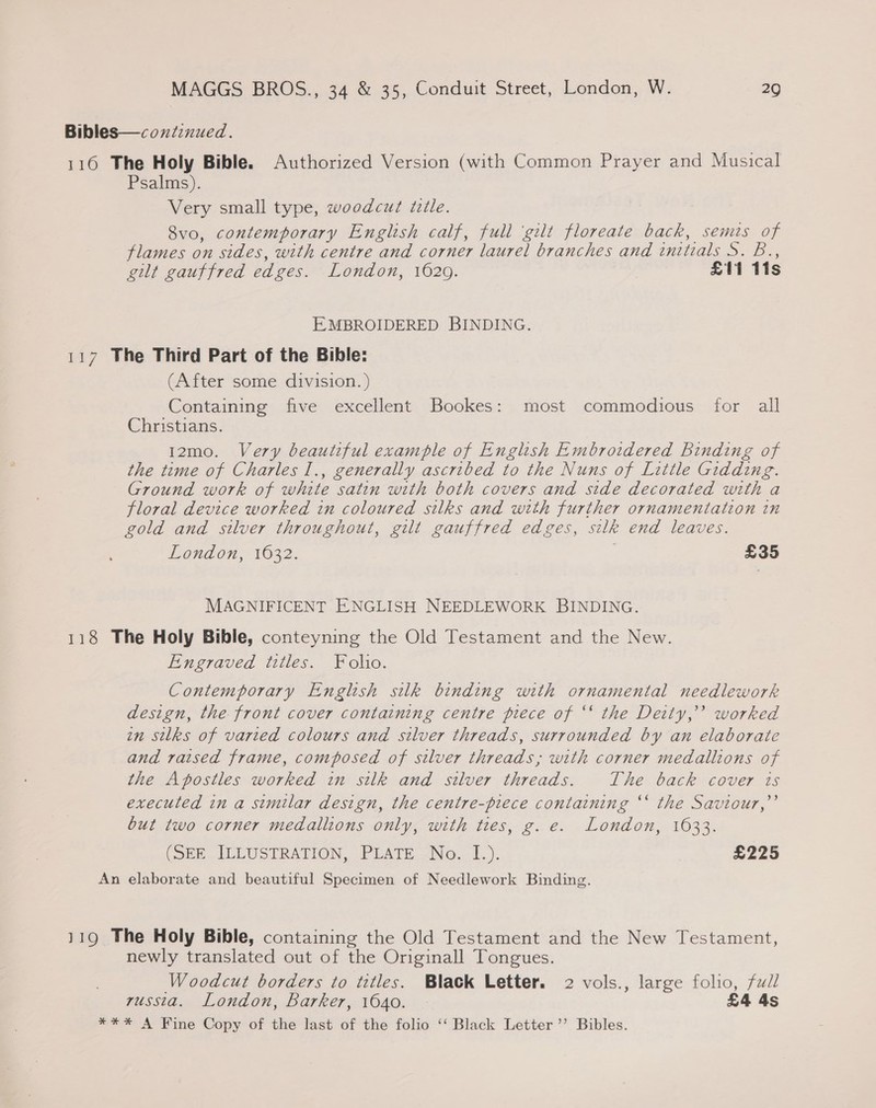 Bibles—coxnitinued. 116 The Holy Bible. Authorized Version (with Common Prayer and Musical Psalms). Very small type, woodcut tile. Svo, contemporary English calf, full ‘gilt floreate back, semis of flames on sides, with centre and corner laurel branches and initials S. B., gilt gauffred edges. London, 1629. £11 11s EMBROIDERED BINDING. 117 The Third Part of the Bible: (After some division. ) Containing five excellent Bookes: most commodious for all Christians. 12mo. Very beautiful example of English Embroidered binding of the time of Charles I., generally ascribed to the Nuns of Little Gidding. Ground work of white satin with both covers and side decorated with a floral device worked in coloured silks and with further ornamentation in gold and silver throughout, gilt gauffred edges, silk end leaves. London, 1632. £35 MAGNIFICENT ENGLISH NEEDLEWORK BINDING. 118 The Holy Bible, conteyning the Old Testament and the New. Engraved titles. Folio. Contemporary English silk binding with ornamental needlework design, the front cover containing centre piece of ‘‘ the Deity,” worked in silks of varied colours and silver threads, surrounded by an elaborate and raised frame, composed of silver threads; with corner medallions of the Apostles worked in silk and silver threads. The back cover ts executed in a similar design, the centre-piece containing ‘‘ the Saviour,”’ but two corner medallions only, with ties, g. e. London, 1633. (one. ILLUSTRATION, PLATE—No.. 1.). £225 An elaborate and beautiful Specimen of Needlework Binding. 119 The Holy Bible, containing the Old Testament and the New Testament, newly translated out of the Originall Tongues. Woodcut borders to titles. Black Letter. 2 vols., large folio, fudl russta. London, barker, 1640. £4 4s **%* A Fine Copy of the last of the folio ‘‘ Black Letter ’’ Bibles.