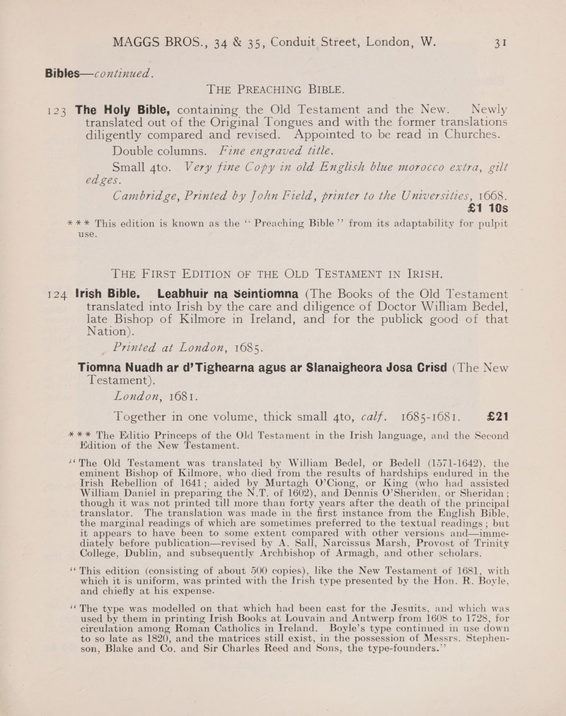 Bibles—coxtinued. THE PREACHING BIBLE. 123 The Holy Bible, containing the Old Testament and the New. Newly translated out of the Original Tongues and with the former translations diligently compared and revised. Appointed to be read in Churches. Double columns. F2znxe engraved iille. Small 4to. Very fine Copy in old English blue morocco extra, gilt ed ges. Cambridge, Printed by John Field, printer to the Universities, 1608. £1 10s *%*%* This edition is known as the ‘‘ Preaching Bible’’ from its adaptability for pulpit use. THE FIRST EDITION OF THE OLD TESTAMENT IN IRISH. 124 Irish Bible. Leabhuir na Seintiomna (The Books of the Old Testament translated into Irish by the care and diligence of Doctor William Bedel, late Bishop of Kilmore in Ireland, and for the publick good of that Nation). 7 Printed at London, 1685. Tiomna Nuadh ar d’ Tighearna agus ar Slanaigheora Josa Crisd (The New Testament). London, 1681. Together in one volume, thick small 4to, calf. 1685-1681. £21 *%*%* The Editio Princeps of the Old Testament in the Irish language, and the Second Edition of the New Testament. ‘““The Old Testament was translated by William Bedel, or Bedell (1571-1642), the eminent Bishop of Kilmore, who died from the results of hardships endured in the Irish Rebellion of 1641; aided by Murtagh O’Ciong, or King (who had assisted Wilham Daniel in preparing the N.T. of 1602), and Dennis O’Sheriden, or Sheridan ; though it was not printed till more than forty years after the death of the principal translator. The translation was made in the first instance from the English Bible, the marginal readings of which are sometimes preferred to the textual readings ; but it appears to have been to some extent compared with other versions and—imme- diately before publication—revised by A. Sall, Narcissus Marsh, Provost of Trinity College, Dublin, and subsequently Archbishop of Armagh, and other scholars. ‘This edition (consisting of about 500 copies), like the New Testament of 1681, with which it is uniform, was printed with the Irish type presented by the Hon. R. Boyle, and chiefly at his expense. ‘(The type was modelled on that which had been cast for the Jesuits, and which was used by them in printing Irish Books at Louvain and Antwerp from 1608 to 1728, for circulation among Roman Catholics in Ireland. Boyle’s type continued in use down to so late as 1820, and the matrices still exist, in the possession of Messrs. Stephen- son, Blake and Co. and Sir Charles Reed and Sons, the type-founders.”’