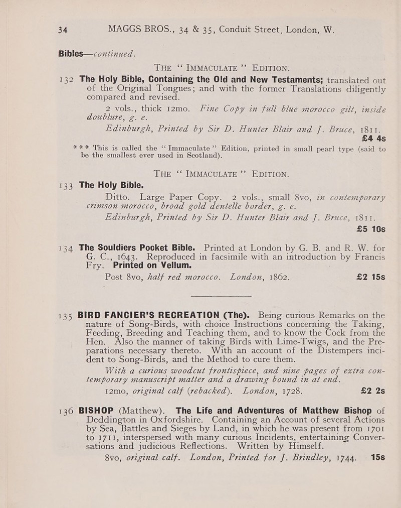 Bibles—coxntinued. THE ‘‘ IMMACULATE ’”’ EDITION. 132 The Holy Bible, Containing the Old and New Testaments; translated out of the Original Tongues; and with the former Translations diligently compared and revised. 2 vols., thick 12mo. Fune Copy in full blue morocco gilt, inside doublure, g. e. Edinburgh, Printed by Sir D. Hunter Blair and J]. Bruce, 1811. £4 4s *** This is called the ‘Immaculate ’’ Edition, printed in small pearl type (said to be the smallest ever used in Scotland). THE ‘‘ IMMACULATE ”’ EDITION. 133 The Holy Bible. _ Ditto. Large Paper Copy. 2 vols., small 8vo, zz contemporary crimson morocco, broad gold dentelle border, g. e. Edinburgh, Printed by Sir D. Hunter Blair and J]. Bruce, 1811. £5 10s 134 The Souldiers Pocket Bible. Printed at London by G. B. and R. W. for G. C., 1643. Reproduced in facsimile with an Warereneitoia by Francis Erys ‘Printed on Vellum. Post 8vo, half red morocco. London, 1862. £2 15s 135 BIRD FANCIER’S RECREATION (The). Being curious Remarks on the nature of Song-Birds, with choice Instructions concerning the Taking, Feeding, Breeding and Teaching them, and to know the Cock from the Hen. Also the manner of taking Birds with Lime-Twigs, and the Pre- parations necessary thereto. With an account of the Distempers inci- dent to Song-Birds, and the Method to cure them. With a curious woodcut frontispiece, and nine pages of extra con- temporary manuscript matter and a drawing bound in at end. 12mo, original calf (rebacked). London, 1728. £2 2s 136 BISHOP (Matthew). The Life and Adventures of Matthew Bishop of Deddington in Oxfordshire. Containing an Account of several Actions by Sea, Battles and Sieges by Land, in which he was present from 1701 to 1711, interspersed with many curious Incidents, entertaining Conver- sations and judicious Reflections. Written by Himself. 8vo, orvzginal calf. London, Printed for J. Brindley, 1744. 15s