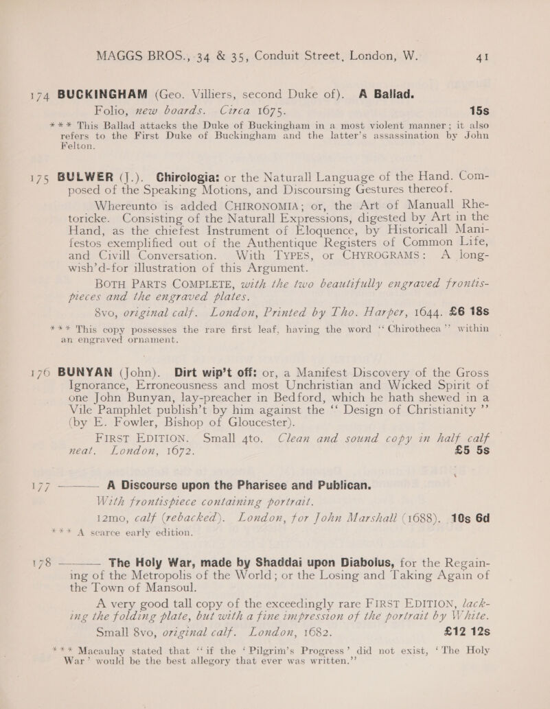 174 BUCKINGHAM (Geo. Villiers, second Duke of). A Ballad. Folio, zew boards. Circa 1675. 15s *** This Ballad attacks the Duke of Buckingham in a most violent manner; it also refers to the First Duke of Buckingham and the latter’s assassination by John Felton. 175 BULWER (J.). Chirologia: or the Naturall Language of the Hand. Com- posed of the Speaking Motions, and Discoursing Gestures thereof. Whereunto is added CHIRONOMIA; or, the Art of Manuall Rhe- toricke. Consisting of the Naturall Expressions, digested by Art in the Hand, as the chiefest Instrument of Eloquence, by Historicall Mani- festos exemplified out of the Authentique Registers of Common Lite, and Civill Conversation. With TYPES, or CHYROGRAMS: A long- wish’d-for illustration of this Argument. BOTH PARTS COMPLETE, wth the two beautifully engraved frontts- pieces and the engraved plates. 8vo, original calf. London, Printed by Tho. Harper, 1644. £6 18s *** This copy possesses the rare first leaf, having the word ‘‘ Chirotheca’’ within an engraved ornament. 176 BUNYAN (John). Dirt wip’t off: or, a Manifest Discovery of the Gross Ignorance, Erroneousness and most Unchristian and Wicked Spirit of one John Bunyan, lay-preacher in Bedford, which he hath shewed in a Vile Pamphlet publish’t by him against the ‘‘ Design of Christianity ”’ (by E. Fowler, Bishop of Gloucester). FIRST EDITION. Small 4to. Clean and sound copy in half calf neat. London, 1672. £5 5s 177 —_——— A Discourse upon the Pharisee and Publican. With frontispiece containing portrait. 12mo, calf (rebacked). London, for John Marshall (1688). 10s 6d *** A scarce early edition.  P23: The Holy War, made by Shaddai upon Diabolus, for the Regain- ing of the Metropolis of the World; or the Losing and Taking Again of the Town of Mansoul. A very good tall copy of the exceedingly rare FIRST EDITION, lack- ing the folding plate, but with a fine impression of the portrait by White. Small 8vo, o7zginal calf. London, 1682. £12 12s *** Macaulay stated that ‘‘if the ‘ Pilgritn’s Progress’ did not exist, ‘The Holy War’ would be the best allegory that ever was written.’’