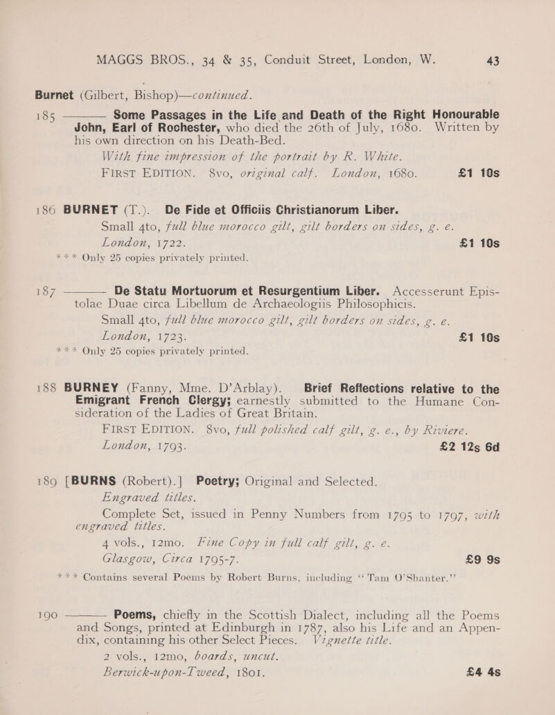 Burnet (Gilbert, Bishop)—coxéinued. 185 Some Passages in the Life and Death of the Right Honourable John, Earl of Rochester, who died the 26th of July, 1680. Written by his own direction on his Death-Bed. With fine zempression of the portrait by R. White. FIRST EDITION. 8vo, orzginal calf. London, 1680. £1 10s  186 BURNET (T.). De Fide et Officiis Christianorum Liber. Small ato, full blue morocco gilt, gilt borders on sides, g. e. London, 1722. £1 10s *** Only 25 copies privately printed.  187 De Statu Mortuorum et Resurgentium Liber. Accesserunt Epis- tolae Duae circa Libellum de Archaeologis Philosophicis. Small 4to, full blue morocco gilt, gilt borders on sides, g. e. OAC 1723. £1 19s *** Only 25 copies privately printed. 188 BURNEY (Fanny, Mme. D’Arblay). Brief Reflections relative to the Emigrant French Clergy; earnestly submitted to the Humane Con- sideration of the Ladies of Great Britain. FIRST EDITION. 8vo, full polished calf gilt, 'g.e., by Riviere. London, 1793. £2 12s Gd i89 [BURNS (Robert).] Poetry; Original and Selected. Engraved tttles. Complete Set, issued in Penny Numbers from 1795 to 1797, with engraved titles. AVOls., 12m0. five Copy 7% full calf. gill, 2. é. Glas gow, Circa 1705-7. £9 9s *** Contains several Poems by Robert Burns, including ‘‘ Tam O’Shanter.”’  Poems, chiefly in the Scottish Dialect, including all the Poems and Songs, printed at Edinburgh in 1787, also his Life and an Appen- dix, containing his other Select Pieces. Vzgnette ttle. 2 ~ols.,,12m0, Goards, uncut. Berwick-upon-I weed, 1801. £4 4s 190
