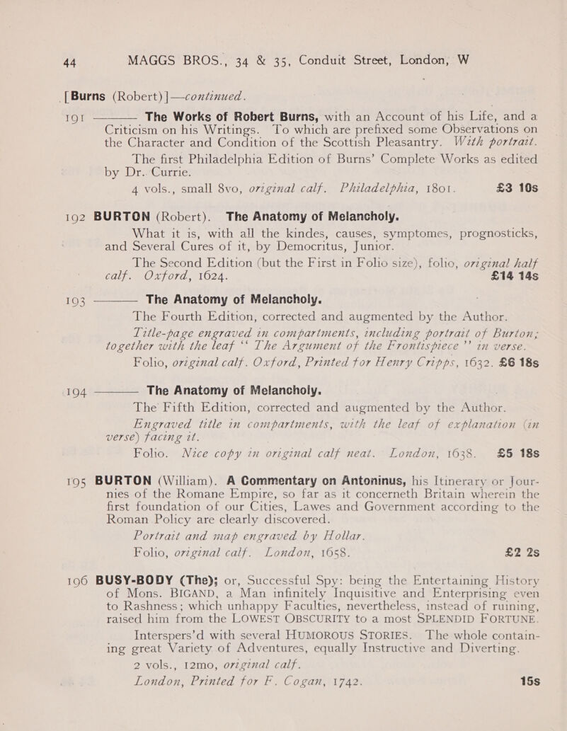 [Burns (Robert) |—contenued. ie as The Works of Robert Burns, with an Account of his Life, and a Criticism on his Writings. To which are prefixed some Observations on the Character and Condition of the Scottish Pleasantry. W2zth portrait. The first Philadelphia Edition of Burns’ Complete Works as edited by®Dr-e@urries A vols., small 8vo, ovzgznal calf. Philadelphia, 1801. £3 10s  192 BURTON (Robert). The Anatomy of Melancholy. What it is, with all the kindes, causes, symptomes, prognosticks, and Several Cures of it, by Democritus, Junior. The Second Edition (but the First in Folio size), folio, ovzgznal half COMO Lf07E MIO2A\ £14 14s 193 ———— The Anatomy of Melancholy. : The Fourth Edition, corrected and augmented by the Author. Litle-page engraved in compartments, including portrait of Burton, together with the leaf “‘ The Argument of the Frontispiece ’’ in verse. Folio, original calf. Oxford, Printed for Henry Cripps, 1632. £6 18s 194 ————— The Anatomy of Melancholy. The Fifth Edition, corrected and augmented by the Shor. Engraved title in compartments, with the leaf of explanation (in verse) facing it. Foho. Nzce copy in original calf neat. London, 1638. £5 18s 195 BURTON (William). A Commentary on Antoninus, his Itinerary or Jour- nies of the Romane Empire, so far as it concerneth Britain wherein the first foundation of our Cities, Lawes and Government according to the Roman Policy are clearly discovered. Portrait and map engraved by Hollar. Folio, ovzgznal calf. London, 1658. £2 2s 196 BUSY-BODY (The); or, Successful Spy: being the Entertaining History of Mons. BIGAND, a Man infinitely Inquisitive and Enterprising even to Rashness; which unhappy Faculties, nevertheless, instead of ruining, raised him from the LOWEST OBSCURITY to a most SPLENDID FORTUNE. Interspers’d with several HUMOROUS STORIES. The whole contain- ing great Variety. of Adventures, equally Instructive and Diverting. 2 vols., 12mo, o7vzgznal calf. London, Printed for F. Cogan, 1742. 15s