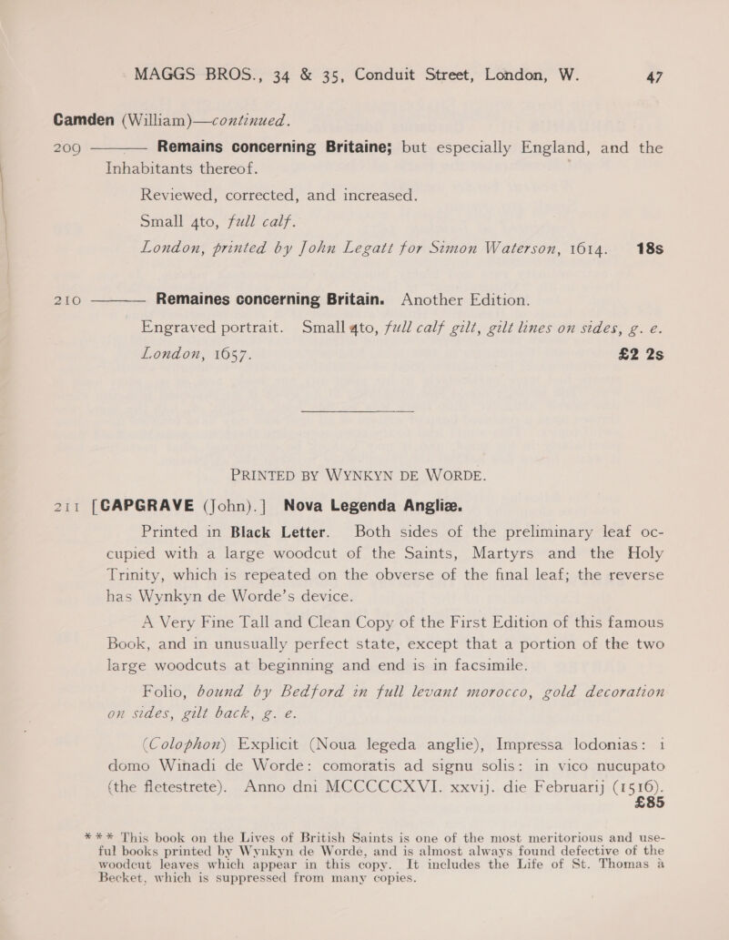 Camden (William)—coxtinued. 2090 ———— Remains concerning Britaine; but especially England, and the Inhabitants thereof. | Reviewed, corrected, and increased. Small gto, full calf. London, printed by John Legatt for Simon Waterson, 1614. 18s 210 ———_— Remaines concerning Britain. Another Edition. Engraved portrait. Small ato, full calf gilt, gilt lines on sides, g. e. London, 1657. £2 2s PRINTED BY WYNKYN DE WORDE. 211 [GAPGRAVE (John).] Nova Legenda Angliz. Printed in Black Letter. Both sides of the preliminary leaf oc- cupied with a large woodcut of the Saints, Martyrs and the Holy Trinity, which is repeated on the obverse of the final leaf; the reverse has Wynkyn de Worde’s device. A Very Fine Tall and Clean Copy of the First Edition of this famous Book, and in unusually perfect state, except that a portion of the two large woodcuts at beginning and end is in facsimile. Foho, bound by Bedford in full levant morocco, gold decoration on sides, gilt back, g. e. (Colophon) Explicit (Noua legeda anglie), Impressa lodonias: 1 domo Winadi de Worde: comoratis ad signu solis: in vico nucupato (the fletestrete). Anno dni MCCCCCXVI. xxvij. die Februari tor 85 *** This book on the Lives of British Saints is one of the most meritorious and use- ful books printed by Wynkyn de Worde, and is almost always found defective of the woodcut leaves which appear in this copy. It includes the Life of St. Thomas a Becket, which is suppressed from many copies.